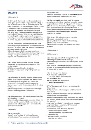29 | Projeto Medicina – www.projetomedicina.com.br
GABARITO
1) Alternativa: B
2) a) O anjo de Drummond vem desenhado bem no
estilo grave que lhe impõe a língua literária, culta; já o
anjo de Chico Buarque, vem no estilo bem popular com
que o autor o coloca na sua composição “safado”, “chato”
e menos culto, bem na linhagem dos malandros que
costumam ser brindados nas composições do autor.
b) O verbo “dizer “ passa apenas a idéia neutra de uma
informação; já “decretar” deixa clara a imposição a que
parece não pode o sujeito esquivar-se de obedecer. A
própria figura do querubim, na escala angelical é superior à
do simples anjo, o que justifica a diferente escolha lexical.
3) a) Sim. “Capitulação” significa submissão, e o autor
entende que o povo tem vergonha da própria língua (“com
vergonha / Da própria língua”), e, portanto, capitula diante
da invasão dos estrangeirismos.
b) Segundo o autor, não. Primeiro, porque o termo
delivery poderia ser facilmente substituído por expressões
da língua portuguesa, como entrega em domícilio;
segundo, pelo uso da expressão ‘até’.
4) a) “Toques”, termo coloquial, informal, significa
“indicações” ou, numa variante consagrada na gíria
escolar, “dicas”.
b) Há inúmeras possibilidades. Uma delas:
Vou te dar um toque: evite comprar brigas com esse
professor.
5) a) “Precisamos de um novo ‘software’ para acessar o
mundo.” (Este é o único trecho em que “a autora utiliza
alguns elementos da tecnologia para traduzir seu
pensamento”, embora a formulação da pergunta -
“transcreva um trecho” - implique a existência de outros
trechos.)
b) No mundo presente, a vida não mais é moldada por
valores e modelos (“padrões”) tradicionais.
6) a) por poucas e boas; tipo quando; teve um love affair;
lady; para Deus e o mundo
b) A princesa Diana já passou por momentos difíceis. Por
exemplo, quando seu ex-marido Charles manteve um
relacionamento extraconjugal com a senhora Camille,
revelado mundialmente.
7) Alternativa: E
8) a) As marcas são:
Uso de 'a gente' em lugar de 'nós', mas fazendo a
concordância com 'nós'. (a gente ...vamos prestar)
Uso do verbo 'zoar'.
b) Entre os motivos que a ligaram à carreira está o gosto
por literatura e inglês, que estuda há oito anos.
9) a) O pronome você está sendo usado de maneira
generalizante, referindo-se a qualquer pessoa (às pessoas
em geral). Esse uso é típico da linguagem oral, coloquial.
b) Sim. O fato de o aluno nem prestar atenção é colocado
como algo bastante negativo para a professora e, ao
mesmo tempo, como comum à empregada. Portanto, fica
subentendido que o que a empregada fala não é
merecedor de atenção.
10) a) Compre dois sabonetes e ganhe o terceiro.
b) O jogador encarou o adversário.
c) O advogado é um elo entre o cliente e a Justiça.
d) Certos países vivem em conflito.
e) No momento não temos esse produto, mas vamos
recebê-lo.
11) Alternativa: D
12) Alternativa: B
13) a) O principal propósito da passagem transcrita é
definir o significado histórico de Revolução.
b) Revolução significa mudança de classe no poder, através
de violência.
Assim como foi a queda da aristocracia e conseqüente
ascensão da burguesia, na Revolução Francesa, e a vitória
do proletariado na Rússia.
14) a) Há mais que três. São elas:
“Tudo ele contou pro homem”
“... e eu fiquei pra vos contar a história”
“Por isso que vim aqui”
“Me acocorei em riba destas folhas”
“... botei a boca no mundo...”
b) “Pro” é uma contração de para + o, mas ainda não
dicionarizada.
"Pra" é uma forma reduzida de para, também ainda não
dicionarizada.
O que da expressão “Por isso que vim aqui” é expletivo,
traço marcante da coloquialidade.
Segundo a Gramática tradicional, não se inicia uma oração
com pronome pessoal oblíquo átono, tal como ocorreu em
“Me acocorei”.
A expressão “em riba de” é marcadamente coloquial.
A expressão “botei a boca no mundo" também é
marcadamente coloquial.
Transformando-as em "fala pura", teríamos:
• Tudo ele contou para o homem
• ... e eu fiquei para vos contar a história
• Por isso vim aqui
• Acocorei-me sobre estas folhas
• ... alardeei para todos...
 