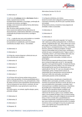 30 | Projeto Medicina – www.projetomedicina.com.br
15) Alternativa: D
16) a) Se eu não estivesse atento e não tivesse olhado o
rótulo, o paciente teria morrido.
b) Ambientalistas defendem a econologia, combinação de
princípios da economia, sociologia e
ecologia, como maneira de viabilizar formas alternativas
de desenvolvimento.
Obs: Há outras ordens possíveis, tal como:
Como maneira de viabilizar formas alternativas de
desenvolvimento, ambientalistas defendem a econologia,
combinação de princípios da economia, sociologia e
ecologia.
17) a) ... a cada dia mais raros como também ou e também
ou mas também (penam) na hora de trocar...
b) O paralelismo é estabelecido a partir da relação
coordenativa de adição: não só... mas também.
18) Alternativa: A
19) Alternativa: A
20) O fato de o menino dispensar a oferta de mais um
doce, oferecido pela narradora.
21) Alternativa: B
22) Alternativa: B
23) Alternativa: C
24) Alternativa: A
25) Alternativa: E
26) a) Porque não usa formas verbais menos comuns,
como o mais-que-perfeito. Há várias possibilidades para o
autor ter utilizado essa forma, mas, principalmente, o fato
de ambas as formas serem equivalentes semanticamente e
a forma composta ser mais comum e, portanto, de mais
fácil entendimento, o que aproximaria o autor de seu
público.
b) O verbo aspirar, no contexto, significa desejar, querer,
pretender, almejar.
27) Alternativa: B
28) Alternativa: D
29) Alternativa: E
30) Resposta: 35
Alternativas Corretas: 01, 02 e 32
31) Resposta: 20
32) a) Quanto à eficiência, ele é ótimo.
b) Este funcionário não é adequado ao perfil da empresa.
c) Durante a entrevista, ele afirmou que a questão salarial
seria adiada.
d) Na próxima semana, enviaremos nosso programa de
atividades a todos os associados.
33) Alternativa: A
34) Alternativa: D
35) Alternativa: A
36) a) O candidato tanto pode responder ‘sim’ quanto
‘não’, desde que justifique adequadamente. A referência a
‘Paraná’, estabelecida pelo ‘que’, não se altera com a troca
pela vírgula. O que muda é a ênfase sobre a relação entre
as duas frases e, conseqüentemente, o ritmo, a entonação.
Ocorrem, portanto, mudanças prosódicas. A vírgula
imprime continuidade entre as duas frases, ressaltando o
sentido de causa e conseqüência entre “largou o verbo” e
“respondeu à altura”, com menor ênfase sobre cada uma
das ações afirmadas. O ponto final imprime maior
independência entre essas ações, e também entre as
personagens.
b) Esse trecho da resposta de Paraná chama a atenção
para a sintaxe da língua pelo uso de ‘le’, não esperado
segundo a norma gramatical padrão. A resposta de Paraná,
pela presença do pronome oblíquo, traz uma tentativa de
estruturação formal, que fica em dessintonia com a
substituição de ‘lhe’ por ‘lê’ e por sua colocação na frase.
c) Esbravejou, gritou, trovejou (entre outras). As
substituições que se aproximarem mais do sentido de
‘tonitruou’ serão mais valorizadas, mas todas as
substituições possíveis serão consideradas.
Esta questão chama a atenção para a importância de
reflexões sobre a pontuação, a prosódia, a sintaxe e a
sinonímia nos processos de leitura e escrita. No item a), há
uma articulação entre a pontuação e a prosódia. Seria
interessante que o candidato reconhecesse a importância
da prosódia para a interpretação. Contudo, como já
afirmado, não se penalizará aquele candidato cuja
resposta venha pautada por uma perspectiva mais
referencial. No item b), espera-se que candidato reflita
sobre a norma padrão da língua, e que, ao mesmo tempo,
considere a sintaxe como parte integrante do processo de
leitura. O item c) incide sobre a possibilidade de o
candidato compreender o sentido de uma palavra mesmo
que nunca a tenha encontrado anteriormente. As relações
sinonímicas não se restringem à troca de uma palavra por
outra, o que significa que essa questão não é de
vocabulário, mas de leitura.
 
