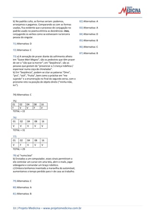 33 | Projeto Medicina – www.projetomedicina.com.br
b) No padrão culto, as formas seriam: podemos,
arranjamos e pegamos. Comparando-as com as formas
usadas, fica evidente que o processo de conjugação no
padrão usado no poema elimina as desinências -mos,
conjugando os verbos como se estivessem na terceira
pessoa do singular.
71) Alternativa: D
72) Alternativa: C
73) a) A sensação de prazer diante do sofrimento alheio:
em ”Suave Mari Magno”, são os pedestres que têm prazer
de ver o “cão que ia morrer”; em “Seqüência”, são as
pessoas que gostam de “presenciar a / criança indefesa /
espernear numa coça de chineladas”.
b) Em “Seqüência”, podem-se citar as palavras “Ome”,
“pra”, “ocê”, “fruita”, bem como a próclise em “me
sujando” e a enumeração no final do segundo verso, com o
pronome reto na posição de objeto direto (“minha mãe,
eu”).
74) Alternativa: C
75)
01 02 04 08 16
F V V F V
TOTAL = 22
76)
01 02 04 08 16
V V V V V
TOTAL = 31
77)
01 02 04 08 16
V F V V V
TOTAL = 29
78) a) “numa boa”
b) Enviados a um computador, esses sinais permitiram a
ele controlar um cursor em uma tela, abrir e-mails, jogar
videogame e comandar um braço robótico.
c) Embora tenhamos inventado a maravilha do automóvel,
aumentamos o tempo perdido para ir de casa ao trabalho.
79) Alternativa: C
80) Alternativa: A
81) Alternativa: B
82) Alternativa: A
83) Alternativa: A
84) Alternativa: D
85) Alternativa: B
86) Alternativa: C
87) Alternativa: B
 