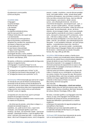 3 | Projeto Medicina – www.projetomedicina.com.br
d) evidenciará a norma padrão.
e) fará uso de gírias.
12) (ENEM-2006)
A linguagem
na ponta da língua
tão fácil de falar
e de entender.
A linguagem
na superfície estrelada de letras,
sabe lá o que quer dizer?
Professor Carlos Góis, ele e quem sabe,
e vai desmatando
10 o amazonas de minha ignorância.
Figuras de gramática, esquemáticas,
atropelam-me, aturdem-me, sequestram-me.
1Ja esqueci a língua em que comia,
em que pedia para ir lá fora,
em que levava e dava pontapé,
a língua, breve língua entrecortada
do namoro com a priminha.
O português são dois; o outro, mistério.
Carlos Drummond de Andrade. Esquecer para lembrar. Rio
de Janeiro: José Olympio, 1979.
No poema, a referencia a variedade padrão da língua esta
expressa no seguinte trecho:
a)“A linguagem / na ponta da língua” (v.1 e 2).
b) “A linguagem / na superfície estrelada de letras” (v.5 e
6).
c) “[a lingua] em que pedia para ir lá fora” (v.14).
d) “[a lingua] em que levava e dava pontapé” (v.15).
e) “[a língua] do namoro com a priminha” (v.17).
13) (Unicamp-1998) A transcrição que você vai ler a seguir
foi retirada de uma aula de História Contemporânea
ministrada no Rio de Janeiro no final da década de 70.
Como se trata de um texto falado, é bastante entrecortado
e repetitivo, características tidas como inapropriadas para
a língua escrita. Leia o trecho como se você estivesse
"ouvindo" a aula; em seguida,
a) responda com uma única frase: qual é o principal
propósito da passagem transcrita?
b) elimine os traços de oralidade do texto e resuma a aula
no máximo em 30 palavras.
... nós vimos que ela assinala...como disse o colega aí...a
elevação da sociedade burguesa... e
capitalista...ora...pode-se já ver nisso...o que é uma
revolução...uma revolução significa o quê? Uma
mudança...de classe...em assumindo o poder...você vê por
exemplo...a Revolução Francesa...o que ela significa? Nós
vimos...você tem uma classe que sobe... e outra classe que
desce...não é isso? A burguesia cresceu...ela ti/ a burguesia
possuía...o poder...econômico...mas ela não tem prestígio
social...nem poder político...então...através desse poder
econômico da burguesia...que controlava o comércio...que
tinha nas mãos a economia da França...tava nas mãos da
classe burguesa...que crescera...desde o século
quinze...com a Revolução Comercial...nós temos o
crescimento da burguesia...essa burguesia quer...quer...o
poder...ela quer o poder político... ela quer o prestígio
social...ela quer entrar em Versalhes...então nós vamos ver
que através...de uma Revolução...ela vai...de forma
violenta...ela vai conseguir o poder...isso é uma revolução
porque significa a ascensão de uma classe e a queda de
outra...mas qual é a classe que cai? É a aristocracia...tanto
que... o Rei teve a cabeça cortada... não é isso? caiu... o
poder das classes privilegiadas e uma nova classe subiu ao
poder...você diz...por exemplo...que a Revolução Russa de
dezessete... é uma verdadeira revolução...por quê? porque
significa... a ascensão duma classe nova...que tem o
poder...ou melhor...que assume o poder...o proletariado.
(Dinah Callou (org.) A linguagem falada culta na cidade do
Rio de Janeiro - materiais para seu estudo: Elocuções
formais. Rio: Fujb, 1991 pp.104-105).
14) (UFSCar-2000) A tribo se acabara, a família virara
sombras, a maloca ruíra minada pelas saúvas e Macunaíma
subira pro céu, porém ficara o aruaí do séquito daqueles
tempos de dantes em que o herói fora o grande
Macunaíma imperador. E só o papagaio no silêncio do
Uraricoera preservava do esquecimento os casos e a fala
desaparecida. Só o papagaio conservava no silêncio as
frases e os feitos do herói.
Tudo ele contou pro homem e depois abriu asa rumo de
Lisboa. E o homem sou eu, minha gente, e eu fiquei pra
vos contar a história. Por isso que vim aqui. Me acocorei
em riba destas folhas, catei meus carrapatos, ponteei na
violinha e em toque rasgado botei a boca no mundo
cantando na fala impura as frases e os casos de
Macunaíma, herói de nossa gente.
Tem mais não.
(Mário de Andrade: Macunaíma - o herói sem nenhum
caráter. Edição crítica de Telê Porto Ancona Lopez. Rio de
Janeiro: Livros Técnicos e Científicos; São Paulo: Secretaria
de Cultura, Ciência e Tecnologia, 1978, p. 148.)
No texto, o narrador qualifica a sua linguagem como fala
impura, ou seja, como linguagem mal tolerada pelos
gramáticos do começo do século, principalmente por
aqueles que defendiam o parnasianismo e o realismo
acadêmico.
a) Destaque três expressões do segundo parágrafo que
exemplificam a fala impura.
b) Explique por que essas expressões podem ser
consideradas exemplos de fala impura e, em seguida,
transforme-as em fala pura.
15) (Fuvest-1997) A única frase inteiramente de acordo
com as normas gramaticais do padrão culto é:
 