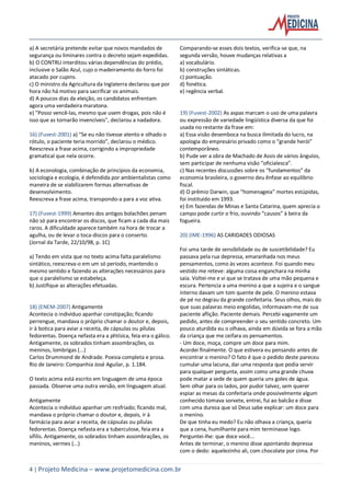 4 | Projeto Medicina – www.projetomedicina.com.br
a) A secretária pretende evitar que novos mandados de
segurança ou liminares contra o decreto sejam expedidas.
b) O CONTRU interditou várias dependências do prédio,
inclusive o Salão Azul, cujo o madeiramento do forro foi
atacado por cupins.
c) O ministro da Agricultura da Inglaterra declarou que por
hora não há motivo para sacrificar os animais.
d) A poucos dias da eleição, os candidatos enfrentam
agora uma verdadeira maratona.
e) "Posso vencê-las, mesmo que usem drogas, pois não é
isso que as tornarão invencíveis", declarou a nadadora.
16) (Fuvest-2001) a) “Se eu não tivesse atento e olhado o
rótulo, o paciente teria morrido”, declarou o médico.
Reescreva a frase acima, corrigindo a impropriedade
gramatical que nela ocorre.
b) A econologia, combinação de princípios da economia,
sociologia e ecologia, é defendida por ambientalistas como
maneira de se viabilizarem formas alternativas de
desenvolvimento.
Reescreva a frase acima, transpondo-a para a voz ativa.
17) (Fuvest-1999) Amantes dos antigos bolachões penam
não só para encontrar os discos, que ficam a cada dia mais
raros. A dificuldade aparece também na hora de trocar a
agulha, ou de levar o toca-discos para o conserto.
(Jornal da Tarde, 22/10/98, p. 1C)
a) Tendo em vista que no texto acima falta paralelismo
sintático, reescreva-o em um só período, mantendo o
mesmo sentido e fazendo as alterações necessários para
que o paralelismo se estabeleça.
b) Justifique as alterações efetuadas.
18) (ENEM-2007) Antigamente
Acontecia o indivíduo apanhar constipação; ficando
perrengue, mandava o próprio chamar o doutor e, depois,
ir à botica para aviar a receita, de cápsulas ou pílulas
fedorentas. Doença nefasta era a phtísica, feia era o gálico.
Antigamente, os sobrados tinham assombrações, os
meninos, lombrigas (...)
Carlos Drummond de Andrade. Poesia completa e prosa.
Rio de Janeiro: Companhia José Aguilar, p. 1.184.
O texto acima está escrito em linguagem de uma época
passada. Observe uma outra versão, em linguagem atual.
Antigamente
Acontecia o indivíduo apanhar um resfriado; ficando mal,
mandava o próprio chamar o doutor e, depois, ir à
farmácia para aviar a receita, de cápsulas ou pílulas
fedorentas. Doença nefasta era a tuberculose, feia era a
sífilis. Antigamente, os sobrados tinham assombrações, os
meninos, vermes (...)
Comparando-se esses dois textos, verifica-se que, na
segunda versão, houve mudanças relativas a
a) vocabulário.
b) construções sintáticas.
c) pontuação.
d) fonética.
e) regência verbal.
19) (Fuvest-2002) As aspas marcam o uso de uma palavra
ou expressão de variedade lingüística diversa da que foi
usada no restante da frase em:
a) Essa visão desemboca na busca ilimitada do lucro, na
apologia do empresário privado como o “grande herói”
contemporâneo.
b) Pude ver a obra de Machado de Assis de vários ângulos,
sem participar de nenhuma visão “oficialesca”.
c) Nas recentes discussões sobre os “fundamentos” da
economia brasileira, o governo deu ênfase ao equilíbrio
fiscal.
d) O prêmio Darwin, que “homenageia” mortes estúpidas,
foi instituído em 1993.
e) Em fazendas de Minas e Santa Catarina, quem aprecia o
campo pode curtir o frio, ouvindo “causos” à beira da
fogueira.
20) (IME-1996) AS CARIDADES ODIOSAS
Foi uma tarde de sensibilidade ou de suscetibilidade? Eu
passava pela rua depressa, emaranhada nos meus
pensamentos, como às vezes acontece. Foi quando meu
vestido me reteve: alguma coisa enganchara na minha
saia. Voltei-me e vi que se tratava de uma mão pequena e
escura. Pertencia a uma menino a que a sujeira e o sangue
interno davam um tom quente de pele. O menino estava
de pé no degrau da grande confeitaria. Seus olhos, mais do
que suas palavras meio engolidas, informavam-me de sua
paciente aflição. Paciente demais. Percebi vagamente um
pedido, antes de compreender o seu sentido concreto. Um
pouco aturdida eu o olhava, ainda em dúvida se fora a mão
da criança que me ceifara os pensamentos.
- Um doce, moça, compre um doce para mim.
Acordei finalmente. O que estivera eu pensando antes de
encontrar o menino? O fato é que o pedido deste pareceu
cumular uma lacuna, dar uma resposta que podia servir
para qualquer pergunta, assim como uma grande chuva
pode matar a sede de quem queria uns goles de água.
Sem olhar para os lados, por pudor talvez, sem querer
espiar as mesas da confeitaria onde possivelmente algum
conhecido tomava sorvete, entrei, fui ao balcão e disse
com uma dureza que só Deus sabe explicar: um doce para
o menino.
De que tinha eu medo? Eu não olhava a criança, queria
que a cena, humilhante para mim terminasse logo.
Perguntei-lhe: que doce você...
Antes de terminar, o menino disse apontando depressa
com o dedo: aquelezinho ali, com chocolate por cima. Por
 