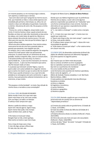 5 | Projeto Medicina – www.projetomedicina.com.br
um instante perplexa, eu me recompus logo e ordenei,
com aspereza, à caixeira que o servisse.
- Que outro doce você quer? perguntei ao menino escuro.
Este, que mexendo as mãos e a boca ainda esperava com
ansiedade pelo primeiro, interrompeu-se, olhou-me um
instante e disse com delicadeza insuportável, mostrando
os dentes: não precisa de outro não. Ele poupava a minha
bondade.
- Precisa sim, cortei eu ofegante, empurrando-o para
frente. O menino hesitou e disse: aquele amarelo de ovo.
Recebeu um doce em cada mão, levantando as duas acima
da cabeça, com medo talvez de apertá-los. Mesmo os
doces estavam tão acima do menino escuro. E foi sem
olhar para mim que ele, mais do que foi embora, fugiu. A
caixeira olhava tudo:
-Afinal uma alma caridosa apareceu. Esse menino estava
nesta porta há mais de uma hora, puxando todas as
pessoas que passavam, mas ninguém quis dar.
Fui embora, com o rosto corada de vergonha. De vergonha
mesmo? Era inútil querer voltar aos pensamentos
anteriores. Eu estava cheia de um sentimento de amor,
gratidão, revolta e vergonha. Mas, como se costuma dizer,
o Sol parecia brilhar com mais força. Eu tivera a
oportunidade de... E para isso fora necessário um menino
magro e escuro... E para isso fora necessário que outros
não lhe tivessem dado um doce.
E as pessoas que tomavam sorvete? Agora, o que eu
queria saber com autocrueldade era o seguinte: temera
que os outros me vissem ou que os outros não me vissem?
O fato é que, quando atravessei a rua, o que teria sido
piedade já se estrangulara sob outro sentimento. E, agora
sozinha, meus pensamentos voltaram lentamente a ser os
anteriores, só que inúteis.
"Ele poupava a minha bondade", no texto. Que atitude do
menino levou a narradora a essa constatação?
21) (Fatec-2002) AS COUSAS DO MUNDO
Neste mundo é mais rico o que mais rapa:
Quem mais limpo se faz, tem mais carepa;
Com sua língua, ao nobre o vil decepa:
O velhaco maior sempre tem capa.
Mostra o patife da nobreza o mapa:
Quem tem mão de agarrar, ligeiro trepa;
Quem menos falar pode, mais increpa:
Quem dinheiro tiver, pode ser Papa.
A flor baixa se inculca por tulipa;
Bengala hoje na mão, ontem garlopa,
Mais isento se mostra o que mais chupa.
Para a tropa do trapo vazo a tripa
E mais não digo, porque a Musa topa
Em apa, epa, ipa, opa, upa.
(Gregório de Matos Guerra, Seleção de Obras Poéticas)
Devido quer aos hábitos lingüísticos quer às preferências
literárias de sua época, o autor vale-se de algumas
palavras e expressões que poderiam ser “traduzidas” para
uma forma contemporânea e mais corrente. Assinale a
alternativa em que aparece o equivalente de sentido
adequado ao contexto:
a) “[...] ao nobre o vil decepa”= o nobre corta o mal pela
raiz.
b) “[...] é mais rico o que mais rapa” = é tanto mais rico
aquele que rouba mais.
c) “Quem mais limpo se faz, tem mais carepa” = quem mais
se limpa, mais perde cabelos.
d) “O velhaco maior sempre tem capa” = idosos têm mais
necessidade de agasalho.
e) “A flor baixa se inculca por tulipa” = a flor rasteira teima
em crescer mais alto.
22) (ENEM-2005) As dimensões continentais do Brasil são
objeto de reflexões expressas em diferentes linguagens.
Esse tema aparece no seguinte poema:
“(....)
Que importa que uns falem mole descansado
Que os cariocas arranhem os erres na garganta
Que os capixabas e paroaras escancarem as vogais?
Que tem se o quinhentos réis meridional
Vira cinco tostões do Rio pro Norte?
Junto formamos este assombro de misérias e grandezas,
Brasil, nome de vegetal! (....)”
(Mário de Andrade. Poesias completas. 6. ed. São Paulo:
Martins Editora, 1980.)
O texto poético ora reproduzido trata das diferenças
brasileiras no âmbito
a) étnico e religioso.
b) lingüístico e econômico.
c) racial e folclórico.
d) histórico e geográfico.
e) literário e popular.
23) (ITA-2000) Assinale a opção em que a manchete de
jornal está mais em acordo com os cânones da
‘‘objetividade jornalística’’:
a) O mestre do samba volta em grande forma O Estado de
S. Paulo, 17/7/1999.)
b) O pior do sertão na festa dos 500 anos (O Estado de S.
Paulo, 17/7/1999.)
c) Proteína direciona células no cérebro (Folha de S. Paulo,
24/7/1999.)
d) A farra dos juros saiu mais cara que a da casa própria
(Folha de S. Paulo, 13/6/1999.)
e) Dono de telas ‘‘falsas’’ diz existir ‘‘armação’’ O Estado de
S. Paulo, 21/7/1999.)
 