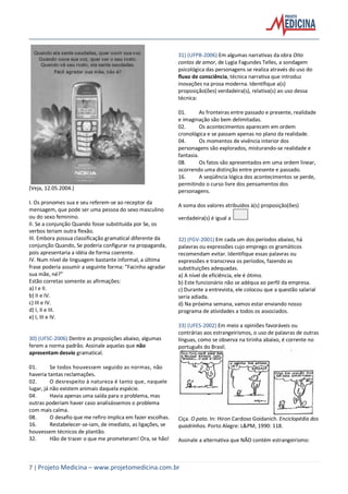 7 | Projeto Medicina – www.projetomedicina.com.br
(Veja, 12.05.2004.)
I. Os pronomes sua e seu referem-se ao receptor da
mensagem, que pode ser uma pessoa do sexo masculino
ou do sexo feminino.
II. Se a conjunção Quando fosse substituída por Se, os
verbos teriam outra flexão.
III. Embora possua classificação gramatical diferente da
conjunção Quando, Se poderia configurar na propaganda,
pois apresentaria a idéia de forma coerente.
IV. Num nível de linguagem bastante informal, a última
frase poderia assumir a seguinte forma: “Facinho agradar
sua mãe, né?”
Estão corretas somente as afirmações:
a) I e II.
b) II e IV.
c) III e IV.
d) I, II e III.
e) I, III e IV.
30) (UFSC-2006) Dentre as proposições abaixo, algumas
ferem a norma padrão. Assinale aquelas que não
apresentam desvio gramatical.
01. Se todos houvessem seguido as normas, não
haveria tantas reclamações.
02. O desrespeito à natureza é tanto que, naquele
lugar, já não existem animais daquela espécie.
04. Havia apenas uma saída para o problema, mas
outras poderiam haver caso analisássemos o problema
com mais calma.
08. O desafio que me refiro implica em fazer escolhas.
16. Restabelecer-se-iam, de imediato, as ligações, se
houvessem técnicos de plantão.
32. Hão de trazer o que me prometeram! Ora, se hão!
31) (UFPB-2006) Em algumas narrativas da obra Oito
contos de amor, de Lygia Fagundes Telles, a sondagem
psicológica das personagens se realiza através do uso do
fluxo de consciência, técnica narrativa que introduz
inovações na prosa moderna. Identifique a(s)
proposição(ões) verdadeira(s), relativa(s) ao uso dessa
técnica:
01. As fronteiras entre passado e presente, realidade
e imaginação são bem delimitadas.
02. Os acontecimentos aparecem em ordem
cronológica e se passam apenas no plano da realidade.
04. Os momentos de vivência interior dos
personagens são explorados, misturando-se realidade e
fantasia.
08. Os fatos são apresentados em uma ordem linear,
ocorrendo uma distinção entre presente e passado.
16. A seqüência lógica dos acontecimentos se perde,
permitindo o curso livre dos pensamentos dos
personagens.
A soma dos valores atribuídos à(s) proposição(ões)
verdadeira(s) é igual a
32) (FGV-2001) Em cada um dos períodos abaixo, há
palavras ou expressões cujo emprego os gramáticos
recomendam evitar. Identifique essas palavras ou
expressões e transcreva os períodos, fazendo as
substituições adequadas.
a) A nível de eficiência, ele é ótimo.
b) Este funcionário não se adéqua ao perfil da empresa.
c) Durante a entrevista, ele colocou que a questão salarial
seria adiada.
d) Na próxima semana, vamos estar enviando nosso
programa de atividades a todos os associados.
33) (UFES-2002) Em meio a opiniões favoráveis ou
contrárias aos estrangeirismos, o uso de palavras de outras
línguas, como se observa na tirinha abaixo, é corrente no
português do Brasil.
Ciça. O pato. In: Hiron Cardoso Goidanich. Enciclopédia dos
quadrinhos. Porto Alegre: L&PM, 1990: 118.
Assinale a alternativa que NÃO contém estrangeirismo:
 