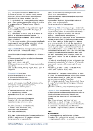 8 | Projeto Medicina – www.projetomedicina.com.br
a) “[...] Era impressionante o seu mister de busca
incessante de recursos para construir o novo prédio e
depois para continuar de pé aquela importante obra.”
(Alencar Garcia de Freitas, A Gazeta - 6/8/2001)
b) “[...] Em dezembro de 1998 o quadro mundial era mais
tenso [...] e o Brasil conseguiu US$ 41 bilhões do fundo e
de um pool de bancos.” (Ângelo Passos, A Gazeta -
6/8/2001)
c) “[...] A crise ganha status de vírus letal, contra o qual
não há remédio e cura.” (Milton Mira Assumpção, A
Gazeta - 22/8/2001)
d) “[...] O momento da eleição, longe de ser motivo de
reflexão, de troca de idéias entre os eleitores [...]
transforma-se num grande show.” (Sérgio Fonseca, A
Gazeta - 2/9/2001)
e) “[...] No mesmo período, o sistema portuário do Estado
ocupou segundo lugar no ranking nacional em valor de
produtos embarcados.” (A Gazeta - 4/9/2001)
34) (Fuvest-2003) Entre as mensagens abaixo, a única que
está de acordo com a norma escrita culta é:
a) Confira as receitas incríveis preparadas para você. Clica
aqui!
b) Mostra que você tem bom coração. Contribua para a
campanha do agasalho!
c) Cura-te a ti mesmo e seja feliz!
d) Não subestime o consumidor. Venda produtos de boa
procedência.
e) Em caso de acidente, não siga viagem. Pede o apoio de
um policial.
35) (Fuvest-2003) Eu te amo
Ah, se já perdemos a noção da hora,
Se juntos já jogamos tudo fora,
Me conta agora como hei de partir...
Se, ao te conhecer, dei pra sonhar, fiz tantos desvarios,
Rompi com o mundo, queimei meus navios,
Me diz pra onde é que inda posso ir...
(...)
Se entornaste a nossa sorte pelo chão,
Se na bagunça do teu coração
Meu sangue errou de veia e se perdeu...
(...)
Como, se nos amamos como dois pagãos,
Teus seios inda estão nas minhas mãos,
Me explica com que cara eu vou sair...
Não, acho que estás só fazendo de conta,
Te dei meus olhos pra tomares conta,
Agora conta como hei de partir...
(Tom Jobim - Chico Buarque)
Neste texto, em que predomina a linguagem culta, ocorre
também a seguinte marca da linguagem coloquial:
a) emprego de hei no lugar de tenho.
b) falta de concordância quanto à pessoa nas formas
verbais estás, tomares e conta.
c) emprego de verbos predominantemente na segunda
pessoa do singular.
d) redundância semântica, pelo emprego repetido da
palavra conta na última estrofe.
e) emprego das palavras bagunça e cara.
36) (Unicamp-2005) Foi no tempo em que a Bandeirantes
recém-inaugurara suas novas instalações no Morumbi. Não
havia transporte público até o nosso local de trabalho, e a
direção da casa organizou um serviço com viaturas
próprias. (...) Paraná era um dos motoristas. (...)
Numa das subidas para o Morumbi “fechou” sem nenhuma
maldade um automóvel. O cidadão que o dirigia estava
com os filhos, era diretor do São Paulo F.C., e largou o
verbo em cima do pobre do Paraná. Que respondeu à
altura. Logo depois que a perua chegou ao Morumbi, todo
mundo de ponto batido, o automóvel pára em frente da
porta dos funcionários, e o seu condutor desce bufando:
“Onde está o motorista dessa perua? (e lá vinha chegando
o Paraná). Você me ofendeu na frente dos meus filhos.
Não tem o direito de agir dessa forma, me chamar do
nome que me chamou. Vou falar ao João Saad, que é meu
amigo!”
E o Paraná, já fuzilando, dedo em riste, tonitruou em seu
sotaque mais que explícito: “Le” chamei e “le” chamo de
novo... veado ... veado ... Não houve reação da parte
ofendida.
(Flávio Araújo, O rádio, o futebol e a vida. São Paulo:
Editora Senac São Paulo, 2001, p. 50-1).
a) Na seqüência “(...) e largou o verbo em cima do pobre
do Paraná. Que respondeu à altura”, se trocarmos o ponto
final que aparece depois de ‘Paraná’ por uma vírgula,
ocorrem mudanças na leitura? Justifique.
b) O trecho da resposta de Paraná “Le chamei e le chamo
de novo ...” chama a atenção do leitor para a sintaxe da
língua. Explique.
c) Substitua ‘tonitruou’ por outra palavra ou expressão.
37) (UFSCar-2002) Freqüentemente se lê sobre falar e
escrever como necessidades do ser humano. Do ponto de
vista acadêmico e profissional, por exemplo, são
competências que podem garantir sucesso a muitas
pessoas.
O que é importante para falar e escrever com
competência, ou seja, de forma que as intenções de
comunicação dos indivíduos sejam plenamente satisfeitas
de acordo com a situação com que se defrontam?
Leia os textos a seguir e, depois, a proposta de redação.
Texto 1
No grupo escolar
Eu vou agora descrever o jeito como se ensinava
"linguagem". Era o jeito como se aprendia a ler, a escrever
e a redigir na escola pública e na particular.
 