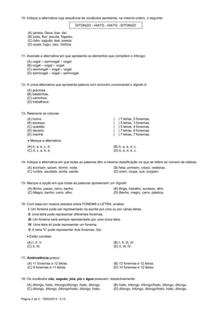 Página 2 de 3 - 19/03/2013 - 5:12
10- Indique a alternativa cuja sequência de vocábulos apresenta, na mesma ordem, o seguinte:
DITONGO - HIATO - HIATO - DITONGO
(A) jamais, Deus, luar, daí.
(B) joias, fluir, jesuíta, fogaréu.
(C) ódio, saguão, leal, poesia.
(D) quais, fugiu, caiu, história.
11- Assinale a alternativa em que apresenta os elementos que compõem o tritongo:
(A) vogal – semivogal – vogal.
(B) vogal – vogal – vogal.
(C) semivogal – vogal – vogal.
(D) semivogal – vogal – semivogal.
12- A única alternativa que apresenta palavra com encontro consonantal e dígrafo é:
(A) graciosa.
(B) batatinhas.
(C) carrinhos.
(D) trabalhava.
13- Relacione as colunas:
(A) honra ( ) 7 letras, 5 fonemas.
(B) excesso ( ) 5 letras, 3 fonemas.
(C) questão ( ) 5 letras, 4 fonemas.
(D) decerto ( ) 7 letras, 6 fonemas.
(E) manhã ( ) 7 letras, 7 fonemas.
 Marque a alternativa:
(A) b, a, e, c, d. (B) b, a, e, d, c.
(C) d, c, a, b, e. (D) b, a, d, e, c.
14- Indique a alternativa em que todas as palavras têm a mesma classificação no que se refere ao número de sílabas:
(A) enchiam, saíam, dormir, noite. (B) feita, primeiro, cresci, rasteiras.
(C) ruídos, saudade, ainda, saúde. (D) eram, roupa, sua, surgiam.
15- Marque a opção em que todas as palavras apresentam um dígrafo:
(A) Bicho, passo, carro, banho. (B) Briga, trabalho, sucesso, alho.
(C) Magro, banho, carro, alho. (D) Banho, magro, carro, plástica.
16- Com base em nossos estudos sobre FONEMA e LETRA, analise:
I. Um fonema pode ser representado na escrita por uma ou por várias letras.
II. Uma letra pode representar diferentes fonemas.
III. Um fonema será sempre representado por uma única letra.
IV. Uma letra só pode representar um fonema.
V. A letra "x" pode representar dois fonemas: /ks/
 Estão corretas:
(A) I, II, V. (B) I, II, III, IV.
(C) II, III. (D) II, III, IV.
17- Ambivalência possui:
(A) 11 fonemas e 12 letras. (B) 12 fonemas e 12 letras.
(C) 9 fonemas e 11 letras. (D) 10 fonemas e 12 letras.
18- Os vocábulos cão, saguão, joia, pia e água possuem, respectivamente:
(A) ditongo, hiato, tritongo/ditongo, hiato, ditongo. (B) hiato, tritongo, tritongo/hiato, ditongo, ditongo.
(C) ditongo, ditongo, ditongo/hiato, ditongo, hiato. (D) ditongo, tritongo, ditongo/hiato, hiato, ditongo.
 