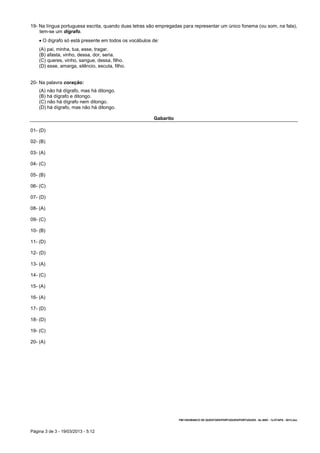 Página 3 de 3 - 19/03/2013 - 5:12
19- Na língua portuguesa escrita, quando duas letras são empregadas para representar um único fonema (ou som, na fala),
tem-se um dígrafo.
 O dígrafo só está presente em todos os vocábulos de:
(A) pai, minha, tua, esse, tragar.
(B) afasta, vinho, dessa, dor, seria.
(C) queres, vinho, sangue, dessa, filho.
(D) esse, amarga, silêncio, escuta, filho.
20- Na palavra coração:
(A) não há dígrafo, mas há ditongo.
(B) há dígrafo e ditongo.
(C) não há dígrafo nem ditongo.
(D) há dígrafo, mas não há ditongo.
Gabarito
01- (D)
02- (B)
03- (A)
04- (C)
05- (B)
06- (C)
07- (D)
08- (A)
09- (C)
10- (B)
11- (D)
12- (D)
13- (A)
14- (C)
15- (A)
16- (A)
17- (D)
18- (D)
19- (C)
20- (A)
FM/1303/BANCO DE QUESTOES/PORTUGUES/PORTUGUES - 6o ANO - 1a ETAPA - 2013.doc
 