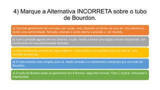 4) Marque a Alternativa INCORRETA sobre o tubo
de Bourdon.
a) Consiste geralmente de um tubo com seção oval, disposto na forma de arco de circunferência,
tendo uma extremidade fechada, estando à outra aberta à pressão a ser medida.
b) Com a pressão agindo em seu interior, o tubo tende a tomar uma seção circular resultando um
movimento em sua extremidade fechada.
c) Esse movimento através da engrenagem é transmitido a um ponteiro que vai indicar uma
medida de pressão.
d) O instrumento mais simples para se medir pressão é o manômetro composto por um tudo de
Bourdon.
e) O tudo de Burdon pode se apresentar em 4 formas: seguintes formas: Tipo C, Espiral, Helicoidal e
trapeizoidal.
 