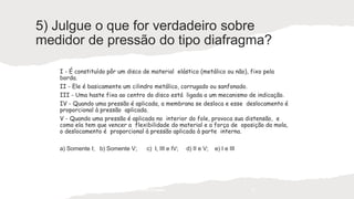 5) Julgue o que for verdadeiro sobre
medidor de pressão do tipo diafragma?
I - É constituído pôr um disco de material elástico (metálico ou não), fixo pela
borda.
II - Ele é basicamente um cilindro metálico, corrugado ou sanfonado.
III - Uma haste fixa ao centro do disco está ligada a um mecanismo de indicação.
IV - Quando uma pressão é aplicada, a membrana se desloca e esse deslocamento é
proporcional à pressão aplicada.
V - Quando uma pressão é aplicada no interior do fole, provoca sua distensão, e
como ela tem que vencer a flexibilidade do material e a força de oposição da mola,
o deslocamento é proporcional à pressão aplicada à parte interna.
a) Somente I; b) Somente V; c) I, III e IV; d) II e V; e) I e III
Prof. Saulo Garcia Campos 11
 