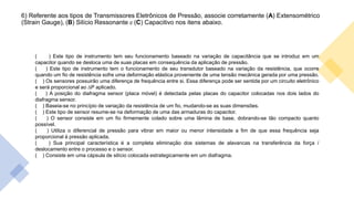 6) Referente aos tipos de Transmissores Eletrônicos de Pressão, associe corretamente (A) Extensométrico
(Strain Gauge), (B) Silício Ressonante e (C) Capacitivo nos itens abaixo.
( ) Este tipo de instrumento tem seu funcionamento baseado na variação de capacitância que se introduz em um
capacitor quando se desloca uma de suas placas em consequência da aplicação de pressão.
( ) Este tipo de instrumento tem o funcionamento de seu transdutor baseado na variação da resistência, que ocorre
quando um fio de resistência sofre uma deformação elástica proveniente de uma tensão mecânica gerada por uma pressão.
( ) Os sensores possuirão uma diferença de frequência entre si. Essa diferença pode ser sentida por um circuito eletrônico
e será proporcional ao ∆P aplicado.
( ) A posição do diafragma sensor (placa móvel) é detectada pelas placas do capacitor colocadas nos dois lados do
diafragma sensor.
( ) Baseia-se no princípio de variação da resistência de um fio, mudando-se as suas dimensões.
( ) Este tipo de sensor resume-se na deformação de uma das armaduras do capacitor.
( ) O sensor consiste em um fio firmemente colado sobre uma lâmina de base, dobrando-se tão compacto quanto
possível.
( ) Utiliza o diferencial de pressão para vibrar em maior ou menor intensidade a fim de que essa frequência seja
proporcional à pressão aplicada.
( ) Sua principal característica é a completa eliminação dos sistemas de alavancas na transferência da força /
deslocamento entre o processo e o sensor.
( ) Consiste em uma cápsula de silício colocada estrategicamente em um diafragma.
 