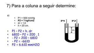 7) Para a coluna a seguir determine:
a)
• P1 = 500 mmHg
• P2 = ? kgf/cm2
• dr = 1,0
• h = 20 cm.
• P1 – P2 = h. dr
• 6810 – P2 = 200 . 1
• - P2 = 200 – 6810
• - P2 = -6610
• P2 = 6.610 mmH2O
14
Prof. Saulo Garcia Campos
 