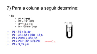 7) Para a coluna a seguir determine:
• b)
• P1 = ? Psi
• P2 = 15 “ H2O
• dr = 13,6 (Hg)
• h = 150 mm (Hg)
• P1 – P2 = h. dr
• P1 – 381,32 = 150 . 13,6
• P1 = 2040 + 381,32
• P1 = 2421,32 mmH2O
• P1 = 3,39 psi
15
Prof. Saulo Garcia Campos
 