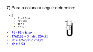 7) Para a coluna a seguir determine:
• c)
• P1 = 2,5 psi
• P2 = atm
• dr = ?
• h = 10 “
• P1 – P2 = h. dr
• 1762,88 – 0 = dr . 254,21
• dr = 1762,88 / 254,21
• dr = 6,93
16
Prof. Saulo Garcia Campos
 