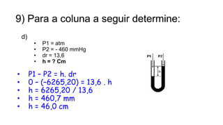 9) Para a coluna a seguir determine:
d)
• P1 = atm
• P2 = - 460 mmHg
• dr = 13,6
• h = ? Cm
• P1 – P2 = h. dr
• 0 – (–6265,20) = 13,6 . h
• h = 6265,20 / 13,6
• h = 460,7 mm
• h = 46,0 cm
17
Prof. Saulo Garcia Campos
 