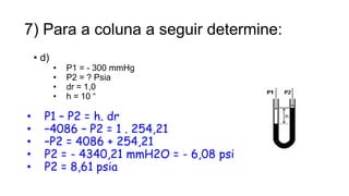 7) Para a coluna a seguir determine:
• d)
• P1 = - 300 mmHg
• P2 = ? Psia
• dr = 1,0
• h = 10 “
• P1 – P2 = h. dr
• –4086 – P2 = 1 . 254,21
• –P2 = 4086 + 254,21
• P2 = - 4340,21 mmH2O = - 6,08 psi
• P2 = 8,61 psia
18
Prof. Saulo Garcia Campos
 