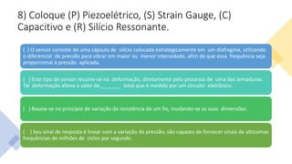 8) Coloque (P) Piezoelétrico, (S) Strain Gauge, (C)
Capacitivo e (R) Silício Ressonante.
( ) O sensor consiste de uma cápsula de silício colocada estrategicamente em um diafragma, utilizando
o diferencial de pressão para vibrar em maior ou menor intensidade, afim de que essa frequência seja
proporcional à pressão aplicada.
( ) Este tipo de sensor resume-se na deformação, diretamente pelo processo de uma das armaduras.
Tal deformação altera o valor da _______ total que é medida por um circuito eletrônico.
( ) Baseia-se no princípio de variação da resistência de um fio, mudando-se as suas dimensões.
( ) Seu sinal de resposta é linear com a variação de pressão; são capazes de fornecer sinais de altíssimas
frequências de milhões de ciclos por segundo.
 