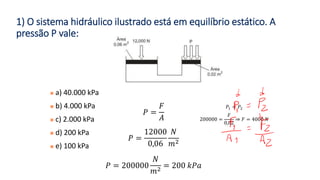 1) O sistema hidráulico ilustrado está em equilíbrio estático. A
pressão P vale:
◼ a) 40.000 kPa
◼ b) 4.000 kPa
◼ c) 2.000 kPa
◼ d) 200 kPa
◼ e) 100 kPa
𝑃 =
𝐹
𝐴
𝑃 =
12000
0,06
𝑁
𝑚2
𝑃 = 200000
𝑁
𝑚2
= 200 𝑘𝑃𝑎
𝑃1 = 𝑃2
200000 =
𝐹
0,02
⇒ 𝐹 = 4000 𝑁
 