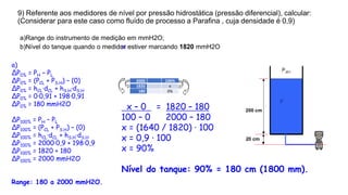 9) Referente aos medidores de nível por pressão hidrostática (pressão diferencial), calcular:
(Considerar para este caso como fluído de processo a Parafina , cuja densidade é 0,9)
a)Range do instrumento de medição em mmH2O;
b)Nível do tanque quando o medidor estiver marcando 1820 mmH2O
a)
ΔP0% = PH – PL
ΔP0% = (PCL + PS.H) – (0)
ΔP0% = hCL·dCL + hS.H·dS.H
ΔP0% = 0·0,91 + 198·0,91
ΔP0% = 180 mmH2O
ΔP100% = PH – PL
ΔP100% = (PCL + PS.H) – (0)
ΔP100% = hCL·dCL + hS.H·dS.H
ΔP100% = 2000·0,9 + 198·0,9
ΔP100% = 1820 + 180
ΔP100% = 2000 mmH2O
Range: 180 a 2000 mmH2O.
2000 100%
1820 x
180 0%
b)
x – 0 = 1820 – 180
100 – 0 2000 – 180
x = (1640 / 1820) · 100
x = 0,9 · 100
x = 90%
Nível do tanque: 90% = 180 cm (1800 mm).
 