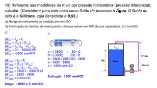 10) Referente aos medidores de nível por pressão hidrostática (pressão diferencial),
calcular: (Considerar para este caso como fluído de processo a Água. O fluído do
selo é o Silicone, cuja densidade é 0,95.)
a) Range do instrumento de medição em mmH2O;
b) A indicação do medidor de nível quando o tanque estiver em 50% da sua capacidade. Em mmH2O.
a)
ΔP0% = PH – PL
ΔP0% = (PCL) – (PS.L)
ΔP0% = hCL·dCL - hS.L·dS.L
ΔP0% = 0·1 - 4000·0,95
ΔP0% = -3800 mmH2O
ΔP100% = PH – PL
ΔP100% = (PCL) – (PS.L)
ΔP100% = hCL·dCL - hS.L·dS.L
ΔP100% = 3800·1 - 4000·0,95
ΔP100% = 3800 - 3800
ΔP100% = 0 mmH2O
Range: -3800 a 0 mmH2O.
0 100%
x 50%
-3800 0%
b)
x – (-3800) = 50 – 0
0 - (-3800) 100 – 0
x + 3800 = (50/100) · 3800
x = 1900 - 3800
x = -1900 mmH2O
Indicação: 1900 mmH2O.
 