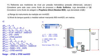 11) Referente aos medidores de nível por pressão hidrostática (pressão diferencial), calcular:(
Considerar para este caso como fluído de processo o Ácido Sulfúrico, cuja densidade é 1,8.
Considerar como fluído de selagem o Propileno Glicol (Neobee M20), cuja densidade é 0,9.)
a) Range do instrumento de medição em mmH2O.
b) Nível do tanque quando o medidor estiver marcando 900 mmH2O, em metros.
a)
ΔP0% = PH – PL
ΔP0% = (PCL + PS.H) – (PS.L)
ΔP0% = hCL·dCL + hS.H·dS.H - hS.L·dS.L
ΔP0% = 0·1,8 + 300·0,9 - 3300·0,9
ΔP0% = 270 – 2970
ΔP0% = -2700 mmH2O
ΔP100% = PH – PL
ΔP100% = (PCL + PS.H) – (PS.L)
ΔP100% = hCL·dCL + hS.H·dS.H - hS.L·dS.L
ΔP100% = 3000·1,8 + 300·0,9 - 3300·0,9
ΔP100% = 5400 + 270 - 2970
ΔP100% = 2700 mmH2O
Range: -2700 a 2700 mmH2O
2700 100%
1100 x
-2700 0%
b)
x – 0 = 1100 – (-2700)
100 – 0 2700 – (-2700)
x = (3800 / 5400) · 100
x = 0,7 · 100
x = 70%
Nível do tanque: 70% = 2,1 m.
 