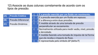 12) Associe as duas colunas corretamente de acordo com os
tipos de pressão.
(A) Pressão Estática
(B) Pressão Diferencial
(C) Pressão Dinâmica
( ) É a pressão exercida por um fluído em movimento.
( ) É a pressão exercida por um fluído em repouso.
( ) É a diferença entre duas pressões.
( ) É medida através de uma tomada de pressão
perpendicular ao escoamento.
( ) Normalmente utilizada para medir vazão, nível, pressão
e densidade.
( ) É medida fazendo uma tomada de impulso de tal forma
que ela receba o impacto do fluxo.
( ) É representada pelo símbolo ∆P (delta P)
 