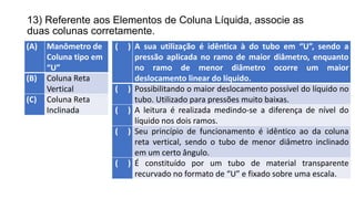 13) Referente aos Elementos de Coluna Líquida, associe as
duas colunas corretamente.
(A) Manômetro de
Coluna tipo em
“U”
(B) Coluna Reta
Vertical
(C) Coluna Reta
Inclinada
( ) A sua utilização é idêntica à do tubo em “U”, sendo a
pressão aplicada no ramo de maior diâmetro, enquanto
no ramo de menor diâmetro ocorre um maior
deslocamento linear do líquido.
( ) Possibilitando o maior deslocamento possível do líquido no
tubo. Utilizado para pressões muito baixas.
( ) A leitura é realizada medindo-se a diferença de nível do
líquido nos dois ramos.
( ) Seu princípio de funcionamento é idêntico ao da coluna
reta vertical, sendo o tubo de menor diâmetro inclinado
em um certo ângulo.
( ) É constituído por um tubo de material transparente
recurvado no formato de “U” e fixado sobre uma escala.
 