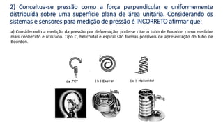 2) Conceitua-se pressão como a força perpendicular e uniformemente
distribuída sobre uma superfície plana de área unitária. Considerando os
sistemas e sensores para medição de pressão é INCORRETO afirmar que:
a) Considerando a medição da pressão por deformação, pode-se citar o tubo de Bourdon como medidor
mais conhecido e utilizado. Tipo C, helicoidal e espiral são formas possíveis de apresentação do tubo de
Bourdon.
 
