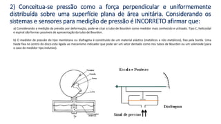 a) Considerando a medição da pressão por deformação, pode-se citar o tubo de Bourdon como medidor mais conhecido e utilizado. Tipo C, helicoidal
e espiral são formas possíveis de apresentação do tubo de Bourdon.
b) O medidor de pressão do tipo membrana ou diafragma é constituído de um material elástico (metálicos e não metálicos), fixo pela borda. Uma
haste fixa no centro do disco está ligada ao mecanismo indicador que pode ser um setor dentado como nos tubos de Bourdon ou um solenoide (para
o caso de medidor tipo indutivo).
2) Conceitua-se pressão como a força perpendicular e uniformemente
distribuída sobre uma superfície plana de área unitária. Considerando os
sistemas e sensores para medição de pressão é INCORRETO afirmar que:
 