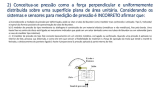 a) Considerando a medição da pressão por deformação, pode-se citar o tubo de Bourdon como medidor mais conhecido e utilizado. Tipo C, helicoidal
e espiral são formas possíveis de apresentação do tubo de Bourdon.
b) O medidor de pressão do tipo membrana ou diafragma é constituído de um material elástico (metálicos e não metálicos), fixo pela borda. Uma
haste fixa no centro do disco está ligada ao mecanismo indicador que pode ser um setor dentado como nos tubos de Bourdon ou um solenoide (para
o caso de medidor tipo indutivo).
c) O medidor de pressão do tipo fole consiste basicamente em um cilindro metálico, corrugado ou sanfonado. Quando uma pressão é aplicada no
interior do fole, provoca sua distensão, e como ele tem que vencer a flexibilidade do material e a força de oposição da mola que tende a mantê-lo
fechado, o deslocamento do ponteiro ligado à haste é proporcional à pressão aplicada à parte interna do fole.
2) Conceitua-se pressão como a força perpendicular e uniformemente
distribuída sobre uma superfície plana de área unitária. Considerando os
sistemas e sensores para medição de pressão é INCORRETO afirmar que:
 