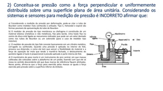 a) Considerando a medição da pressão por deformação, pode-se citar o tubo de
Bourdon como medidor mais conhecido e utilizado. Tipo C, helicoidal e espiral são
formas possíveis de apresentação do tubo de Bourdon.
b) O medidor de pressão do tipo membrana ou diafragma é constituído de um
material elástico (metálicos e não metálicos), fixo pela borda. Uma haste fixa no
centro do disco está ligada ao mecanismo indicador que pode ser um setor dentado
como nos tubos de Bourdon ou um solenoide (para o caso de medidor tipo
indutivo).
c) O medidor de pressão do tipo fole consiste basicamente em um cilindro metálico,
corrugado ou sanfonado. Quando uma pressão é aplicada no interior do fole,
provoca sua distensão, e como ele tem que vencer a flexibilidade do material e a
força de oposição da mola que tende a mantê-lo fechado, o deslocamento do
ponteiro ligado à haste é proporcional à pressão aplicada à parte interna do fole.
d) O manômetro de peso morto é um instrumento de zero central, em que massas
calibradas são colocadas sobre a plataforma de um pistão, fazendo com que ele se
mova no sentido descendente até que duas marcas de referência fiquem alinhadas.
Nesse ponto, afirma-se que a força peso exercida pelas massas se iguala à força
exercida pela pressão sobre a superfície inferior do êmbolo.
2) Conceitua-se pressão como a força perpendicular e uniformemente
distribuída sobre uma superfície plana de área unitária. Considerando os
sistemas e sensores para medição de pressão é INCORRETO afirmar que:
 