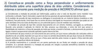 a) Considerando a medição da pressão por deformação, pode-se citar o tubo de Bourdon como medidor mais
conhecido e utilizado. Tipo C, helicoidal e espiral são formas possíveis de apresentação do tubo de Bourdon.
b) O medidor de pressão do tipo membrana ou diafragma é constituído de um material elástico (metálicos e não
metálicos), fixo pela borda. Uma haste fixa no centro do disco está ligada ao mecanismo indicador que pode ser um
setor dentado como nos tubos de Bourdon ou um solenoide (para o caso de medidor tipo indutivo).
c) O medidor de pressão do tipo fole consiste basicamente em um cilindro metálico, corrugado ou sanfonado.
Quando uma pressão é aplicada no interior do fole, provoca sua distensão, e como ele tem que vencer a
flexibilidade do material e a força de oposição da mola que tende a mantê-lo fechado, o deslocamento do ponteiro
ligado à haste é proporcional à pressão aplicada à parte interna do fole.
d) O manômetro de peso morto é um instrumento de zero central, em que massas calibradas são colocadas sobre a
plataforma de um pistão, fazendo com que ele se mova no sentido descendente até que duas marcas de referência
fiquem alinhadas. Nesse ponto, afirma-se que a força peso exercida pelas massas se iguala à força exercida pela
pressão sobre a superfície inferior do êmbolo.
e) A pressão manométrica é a pressão em um ponto particular de um fluido em relação a pressão de vácuo
completo. Já a pressão absoluta é a medição da pressão em relação à pressão atmosférica existente no local,
podendo ser positiva ou negativa.
2) Conceitua-se pressão como a força perpendicular e uniformemente
distribuída sobre uma superfície plana de área unitária. Considerando os
sistemas e sensores para medição de pressão é INCORRETO afirmar que:
 