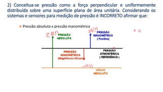 ◼ Pressão absoluta x pressão manométrica
2) Conceitua-se pressão como a força perpendicular e uniformemente
distribuída sobre uma superfície plana de área unitária. Considerando os
sistemas e sensores para medição de pressão é INCORRETO afirmar que:
 