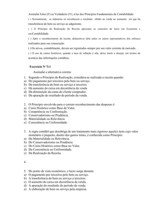 Assinalar Falso (F) ou Verdadeiro (V), à luz dos Princípios Fundamentais de Contabilidade:
     ( ) Normalmente, as indústrias só reconhecem o resultado obtido na venda no momento em que há
     transferência do bem ou serviço ao adquirente.
     ( ) O Princípio da Realização da Receita aproxima os conceitos de lucro em Economia e
     em Contabilidade.
     ( ) Após o reconhecimento da receita, deduzem-se dela todos os custos representativos dos esforços
     realizados para sua consecução.
     ( ) Os ativos, contabilmente, devem ser registrados sempre por seu valor corrente de mercado.
     ( ) O uso de custos históricos, quando a taxa de inflação é alta, deixa muito a desejar, em termos de
     acurácia das informações contábeis.


      Exercício N º3.1
         Assinalar a alternativa correta:
1.   Segundo o Princípio da Realização, considera-se realizada a receita quando:
a)   Do pagamento por terceiros pelo bem ou serviço.
b)   Da transferência do bem ou serviço a terceiros
c)   Há aumento do caixa em decorrência da venda
d)   Da diminuição da conta do cliente comprador.
e)   Da apuração do resultado do período da venda.

2.   O Princípio envolvido para o correto reconhecimento das despesas é:
a)   Custo Histórico como Base de Valor.
b)   Competência ou Confrontação.
c)   Conservadorismo ou Prudência.
d)   Materialidade ou Relevância.
e)   Consistência ou Uniformidade.

3. A regra contábil que desobriga de um tratamento mais rigoroso aqueles itens cujo valor
   monetário é pequeno, dentro dos gastos totais, é conhecida como Princípio:
a) Da Materialidade ou Relevância.
b) Do Conservadorismo ou Prudência.
c) Do Custo Histórico como Base no Valor.
d) Da Consistência ou Uniformidade.
e) Da Realização da Receita.

4.

5.   Do ponto de vista econômico, o lucro surge durante:
a)   O pagamento por terceiros pelo bem ou serviço.
b)   A transferência do bem ou serviço a terceiros.
c)   O aumento do caixa em decorrência da venda.
d)   A apuração do resultado do período da venda.
e)   A elaboração do bem ou serviço pela empresa.
 