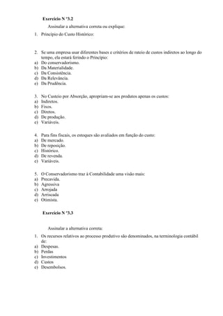 Exercício N º3.2
        Assinalar a alternativa correta ou explique:
1. Princípio do Custo Histórico:



2. Se uma empresa usar diferentes bases e critérios de rateio de custos indiretos ao longo do
   tempo, ela estará ferindo o Princípio:
a) Do conservadorismo.
b) Da Materialidade.
c) Da Consistência.
d) Da Relevância.
e) Da Prudência.

3.   No Custeio por Absorção, apropriam-se aos produtos apenas os custos:
a)   Indiretos.
b)   Fixos.
c)   Diretos.
d)   De produção.
e)   Variáveis.

4.   Para fins fiscais, os estoques são avaliados em função do custo:
a)   De mercado.
b)   De reposição.
c)   Histórico.
d)   De revenda.
e)   Variáveis.

5.   O Conservadorismo traz à Contabilidade uma visão mais:
a)   Precavida.
b)   Agressiva
c)   Arrojada
d)   Arriscada
e)   Otimista.

     Exercício N º3.3


        Assinalar a alternativa correta:
1. Os recursos relativos ao processo produtivo são denominados, na terminologia contábil
   de:
a) Despesas.
b) Perdas
c) Investimentos
d) Custos
e) Desembolsos.
 