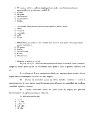 2. Os recursos relativos à administração geral, às vendas e aos financiamentos são
          denominados, na terminologia contábil, de:
       a) Custos
       b) Despesas
       c) Desembolsos.
       d) Investimentos.
       e) Perdas.

       3.   A Auditoria Externa deve verificar a correta utilização do Custeio:
       a)   Direto
       b)   Variável
       c)   Absorção
       d)   ABC
       e)   Pleno.

       4. O tratamento, do ponto de vista contábil, mais indicado para gastos com pesquisas em
          desenvolvimento é:
       a) Despesas.
       b) Perdas.
       c) Investimentos.
       d) Custos.
       e) Desembolso.

       5. Observar as sentenças a seguir:
             I - juros, variações cambiais e correções monetárias decorrentes do financiamento da
compra de matéria-prima devem ser consideradas como parte do custo do produto elaborado com
ela.
                II - Ao fazer uso de seus equipamentos fabris para a construção de um cofre de uso
próprio na adm, uma empresa deve tratá-lo como despesa.
                III - Quando se acumulam custos de vários períodos contábeis, o correto é
transformar esses diversos custos, incorridos em períodos diferentes, em quantidade de moeda de
capacidade aquisitiva constante.
                IV – Valores irrelevantes dentro dos gastos totais da empresa não precisam
necessariamente ser segregados em custo e despesa.
                As sentenças corretas são:
       a)   I e IV.
       b)   I, II e IV.
       c)   I, III e IV.
       d)   I, II e III.
       e)   III e IV
 