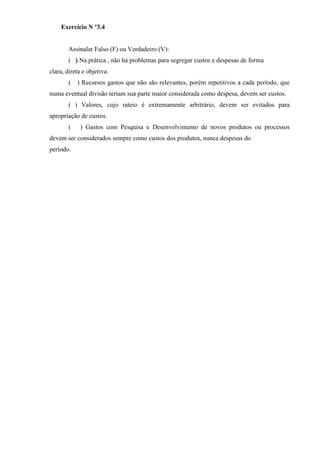 Exercício N º3.4


        Assinalar Falso (F) ou Verdadeiro (V):
        ( ) Na prática , não há problemas para segregar custos e despesas de forma
clara, direta e objetiva.
        (   ) Recursos gastos que não são relevantes, porém repetitivos a cada período, que
numa eventual divisão teriam sua parte maior considerada como despesa, devem ser custos.
        ( ) Valores, cujo rateio é extremamente arbitrário, devem ser evitados para
apropriação de custos.
        (    ) Gastos com Pesquisa e Desenvolvimento de novos produtos ou processos
devem ser considerados sempre como custos dos produtos, nunca despesas do
período.
 