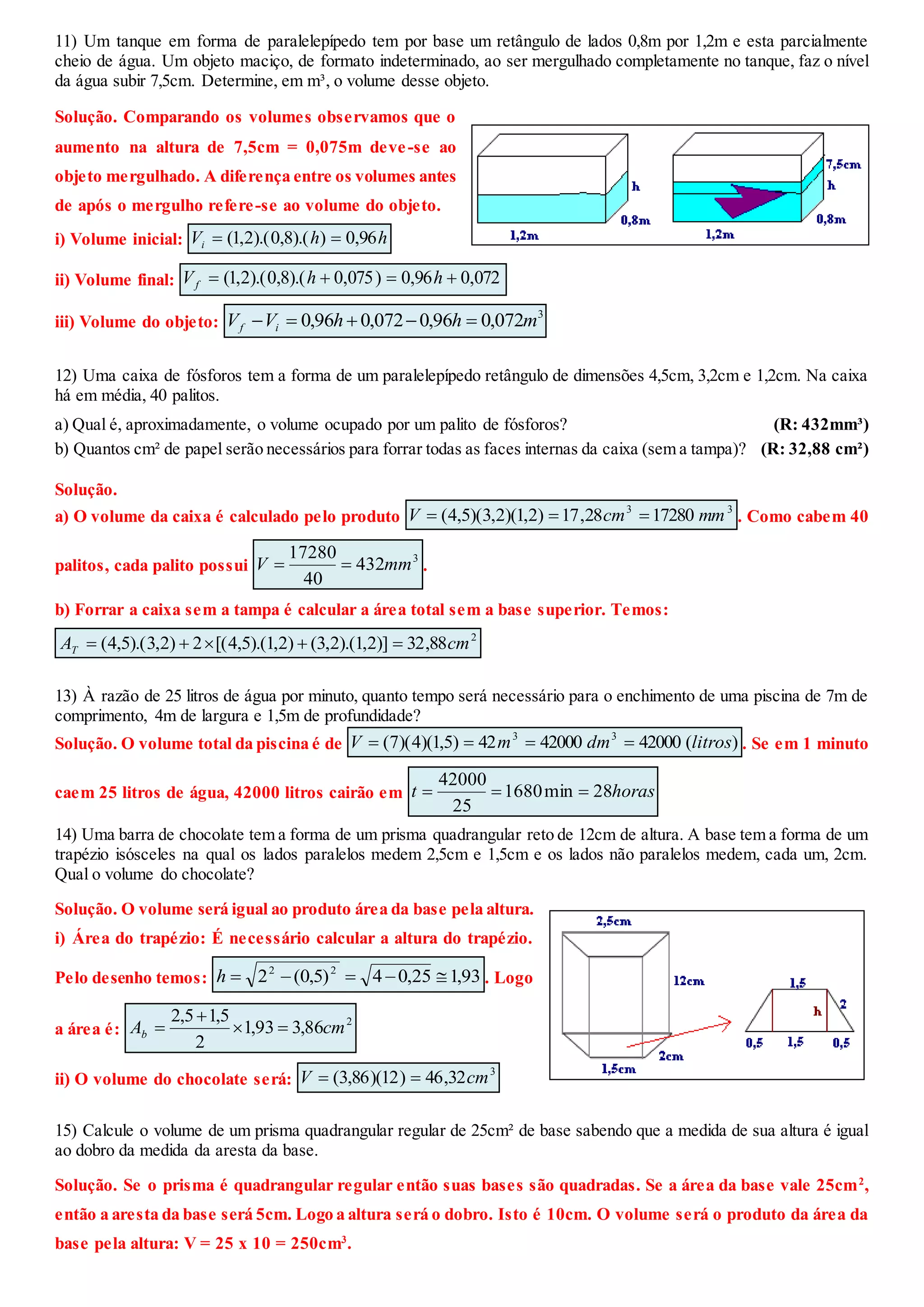 11) Um tanque em forma de paralelepípedo tem por base um retângulo de lados 0,8m por 1,2m e esta parcialmente
cheio de água. Um objeto maciço, de formato indeterminado, ao ser mergulhado completamente no tanque, faz o nível
da água subir 7,5cm. Determine, em m³, o volume desse objeto.
Solução. Comparando os volumes observamos que o
aumento na altura de 7,5cm = 0,075m deve-se ao
objeto mergulhado. A diferença entre os volumes antes
de após o mergulho refere-se ao volume do objeto.
i) Volume inicial: hhVi 96,0)).(8,0).(2,1( 
ii) Volume final: 072,096,0)075,0).(8,0).(2,1(  hhVf
iii) Volume do objeto:
3
072,096,0072,096,0 mhhVV if 
12) Uma caixa de fósforos tem a forma de um paralelepípedo retângulo de dimensões 4,5cm, 3,2cm e 1,2cm. Na caixa
há em média, 40 palitos.
a) Qual é, aproximadamente, o volume ocupado por um palito de fósforos? (R: 432mm³)
b) Quantos cm² de papel serão necessários para forrar todas as faces internas da caixa (sem a tampa)? (R: 32,88 cm²)
Solução.
a) O volume da caixa é calculado pelo produto
33
1728028,17)2,1)(2,3)(5,4( mmcmV  . Como cabem 40
palitos, cada palito possui
3
432
40
17280
mmV  .
b) Forrar a caixa sem a tampa é calcular a área total sem a base superior. Temos:
2
88,32)]2,1).(2,3()2,1).(5,4[(2)2,3).(5,4( cmAT 
13) À razão de 25 litros de água por minuto, quanto tempo será necessário para o enchimento de uma piscina de 7m de
comprimento, 4m de largura e 1,5m de profundidade?
Solução. O volume total da piscina é de )(420004200042)5,1)(4)(7( 33
litrosdmmV  . Se em 1 minuto
caem 25 litros de água, 42000 litros cairão em horast 28min1680
25
42000

14) Uma barra de chocolate tem a forma de um prisma quadrangular reto de 12cm de altura. A base tem a forma de um
trapézio isósceles na qual os lados paralelos medem 2,5cm e 1,5cm e os lados não paralelos medem, cada um, 2cm.
Qual o volume do chocolate?
Solução. O volume será igual ao produto área da base pela altura.
i) Área do trapézio: É necessário calcular a altura do trapézio.
Pelo desenho temos: 93,125,04)5,0(2 22
h . Logo
a área é:
2
86,393,1
2
5,15,2
cmAb 


ii) O volume do chocolate será:
3
32,46)12)(86,3( cmV 
15) Calcule o volume de um prisma quadrangular regular de 25cm² de base sabendo que a medida de sua altura é igual
ao dobro da medida da aresta da base.
Solução. Se o prisma é quadrangular regular então suas bases são quadradas. Se a área da base vale 25cm2
,
então a aresta da base será 5cm. Logo a altura será o dobro. Isto é 10cm. O volume será o produto da área da
base pela altura: V = 25 x 10 = 250cm3
.
 