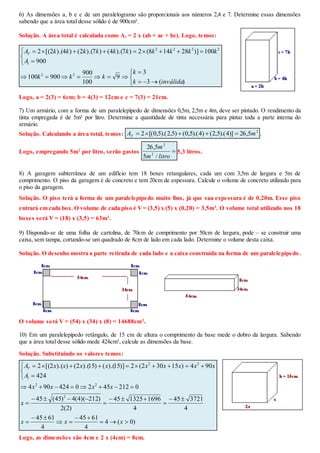 6) As dimensões a, b e c de um paralelogramo são proporcionais aos números 2,4 e 7. Determine essas dimensões
sabendo que a área total desse sólido é de 900cm².
Solução. A área total é calculada como At = 2 x (ab + ac + bc). Logo, temos:











)(3
3
9
100
900
900100
900
100)]28148(2)7).(4()7).(2()4).(2[(2
22
2222
inválidak
k
kkk
A
kkkkkkkkkkA
l
T
Logo, a = 2(3) = 6cm; b = 4(3) = 12cm e c = 7(3) = 21cm.
7) Um armário, com a forma de um paralelepípedo de dimensões 0,5m, 2,5m e 4m, deve ser pintado. O rendimento da
tinta empregada é de 5m² por litro. Determine a quantidade de tinta necessária para pintar toda a parte interna do
armário.
Solução. Calculando a área total, temos:
2
5,26)]4).(5,2()4).(5,0()5,2).(5,0[(2 mAT  .
Logo, empregando 5m2
por litro, serão gastos 
litrom
m
/5
5,26
2
2
5,3 litros.
8) A garagem subterrânea de um edifício tem 18 boxes retangulares, cada um com 3,5m de largura e 5m de
comprimento. O piso da garagem é de concreto e tem 20cm de espessura. Calcule o volume de concreto utilizado para
o piso da garagem.
Solução. O piso terá a forma de um paralelepípedo muito fino, já que sua espessura é de 0,20m. Esse piso
entrará em cada box. O volume de cada piso é V= (3,5) x (5) x (0,20) = 3,5m3
. O volume total utilizado nos 18
boxes será V = (18) x (3,5) = 63m3
.
9) Dispondo-se de uma folha de cartolina, de 70cm de comprimento por 50cm de largura, pode – se construir uma
caixa, sem tampa, cortando-se um quadrado de 8cm de lado em cada lado. Determine o volume desta caixa.
Solução. O desenho mostra a parte retirada de cada lado e a caixa construída na forma de um paralelepípedo.
O volume será V = (54) x (34) x (8) = 14688cm3
.
10) Em um paralelepípedo retângulo, de 15 cm de altura o comprimento da base mede o dobro da largura. Sabendo
que a área total desse sólido mede 424cm², calcule as dimensões da base.
Solução. Substituindo os valores temos:
)0(4
4
6145
4
6145
4
372145
4
1696132545
)2(2
)212)(4(4)45(45
02124520424904
424
904)15302(2)]15).(()15).(2()).(2[(2
2
22
22

















xxx
x
xxxx
A
xxxxxxxxxA
l
T
Logo, as dimensões são 4cm e 2 x (4cm) = 8cm.
 