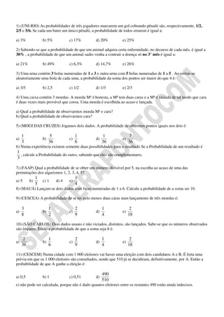 1) (UNI-RIO) As probabilidades de três jogadores marcarem um gol cobrando pênalti são, respectivamente, 1/2,
2/5 e 5/6. Se cada um bater um único pênalti, a probabilidade de todos errarem é igual a:

a) 3%              b) 5%            c) 17%      d) 20%          e) 25%

2) Sabendo-se que a probabilidade de que um animal adquira certa enfermidade, no decurso de cada mês, é igual a
30% , a probabilidade de que um animal sadio venha a contrair a doença só no 3° mês é igual a:

a) 21%             b) 49%           c) 6,3%     d) 14,7%        e) 26%

3) Uma urna contém 3 bolas numeradas de 1 a 3 e outra urna com 5 bolas numeradas de 1 a 5 . Ao retirar-se
aleatoriamente uma bola de cada uma, a probabilidade da soma dos pontos ser maior do que 4 é:

a) 3/5             b) 2,5           c) 1/2      d) 1/3          e) 2/3

4) Uma caixa contém 3 moedas. A moeda M¹ é honesta, a M² tem duas caras e a M³ é viciada de tal modo que cara
é duas vezes mais provável que coroa. Uma moeda é escolhida ao acaso e lançada.

a) Qual a probabilidade de observarmos moeda M¹ e cara?
b) Qual a probabilidade de observarmos cara?

5) (MOGI DAS CRUZES) Jogamos dois dados. A probabilidade de obtermos pontos iguais nos dois é:

     1                   5               1            1               7
a)                 b)               c)          d)              e)
     3                  36               6           36              36
6) Numa experiência existem somente duas possibilidades para o resultado Se a Probabilidade de um resultado é
1
  , calcule a Probabilidade do outro, sabendo que eles são complementares.
3

7) (FAAP) Qual a probabilidade de se obter um número divisível por 5, na escolha ao acaso de uma das
permutações dos algarismos 1, 2, 3, 4, 5?
               1                         1
a) 5      b)       c) 1      d) 4   e)
               5                         4
8) (MAUÁ) Lançam-se dois dados com faces numeradas de 1 a 6. Calcule a probabilidade de a soma ser 10.

9) (CESCEA) A probabilidade de se ter pelo menos duas caras num lançamento de três moedas é;

     3                  1                2           1                2
a)                 b)               c)          d)              e)
     8                  2                9           4               18

10) (SÃO CARLOS) Dois dados usuais e não viciados, distintos, são lançados. Sabe-se que os números observados
são ímpares. Então a probabilidade de que a soma seja 8 é:

      2                 1                2           1                2
a)                 b)               c)          d)              e)
     36                 6                9           4               18

11) (CESCEM) Numa cidade com 1 000 eleitores vai haver uma eleição com dois candidatos A e B. É feita uma
prévia em que os 1 000 eleitores são consultados, sendo que 510 já se decidiram, definitivamente, por A. Então a
probabilidade de que A ganhe a eleição é:

                                                     490
a) 0,5             b) 1             c) 0,51     d)
                                                     510
e) não pode ser calculada, porque não é dado quantos eleitores entre os restantes 490 estão ainda indecisos.
 