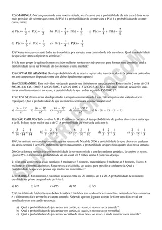 12) (MARINGA) No lançamento de uma moeda viciada, verificou-se que a probabilidade de sair cara é duas vezes
mais provável de ocorrer que coroa. Se P(c) é a probabilidade de ocorrer cara e P(k) é a probabilidade de ocorrer
coroa, então:

            1          1                      2          1                         1          2
a) P(c) =     e P(k) =            b) P(c) =     e P(k) =             c) P(c) =       e P(k) =
            2          2                      3          3                         5          5

            1          1                      1          1
d) P(c) =     e P(k) =            e) P(c) =     e P(k) =
            6          3                      4          2

13) Dentre sete pessoas está João, será escolhida, por sorteio, uma comissão de três membros. Qual a probabilidade
de que João venha a figurar na comissão?

14) Se num grupo de quinze homens e cinco mulheres sortearmos três pessoas para formar uma comissão qual a
probabilidade dessa ser formada de dois homens e uma mulher?

15) (OSWALDO ARANHA) Oual a probabilidade de se acertar a previsão, na ordem, dos três primeiros colocados
em um campeonato disputado entre dez clubes igualmente capazes?

16) (CESGRANRIO) Um indivíduo retrógrado guarda seu dinheiro em um açucareiro. Este contém 2 notas de Cr$
500,00, 4 de Cr$ 100,00 5 de Cr$ 50,00, 8 de Cr$ 10,00 e 3 de Cr$ 5,O0. Se o indivíduo retira do açucareiro duas
notas simultaneamente e ao acaso, a probabilidade de que ambas sejam de Cr$50,00 é?

17) (FUVEST) Numa urna são depositadas n etiquetas numeradas de 1 a n. Três etiquetas são sorteadas (sem
reposição). Qual a probabilidade de que os números sorteados sejam consecutivos?

     (n − 2)!         (n − 3)!         (n − 2)!        (n − 2)!⋅3!
a)               b)               c)              d)                   e) 6 ⋅ ( n − 2) ⋅ ( n − 1)
        n!               n!              3!⋅n!             n!

18) (SÃO CARLOS) Três cavalos A, B e C estão em corrida; A tem probabilidade de ganhar duas vezes maior que
a de B, B duas vezes maior que a de C. A probabilidade de vitória de cada um é:

      3 2   1                   4 2 1                   6 3   1                    4 2 1                 2 4 1
a)     ,  e                b)    , e              c)     ,  e                 d)    , e             e)    ,  e
     14 14 14                   7 7 7                  10 10 10                    5 5 5                 5 15 3

19) Um instituto meteorológico avalia que na semana de Natal de 2006 a probabilidade de que chova em qualquer
dia dessa semana é de 60%. Determine, aproximadamente, a probabilidade de que chova quatro dias nessa semana.

20) Certa doença hereditária tem probabilidade de ser transmitida a um descendente genético, de ambos os sexos,
igual a 25%. Determine a probabilidade de um casal ter 5 filhos sendo 3 com essa doença.

21) Em uma conferencia estão reunidos: 5 mulheres e 7 homens, matemáticos; 4 mulheres e 8 homens, físicos; 6
mulheres e 4 homens, químicos. Uma pessoa é escolhida, ao acaso, para presidir a conferencia. Qual a
probabilidade de que esta pessoa seja mulher ou matemático?

22) (MARIGÁ) Um número é escolhido ao acaso entre os 20 inteiros, de 1 a 20. A probabilidade de o número
escolhido ser primo ou quadrado perfeito é:

a) 1/5           b) 2/25          c) 4/25         d) 2/5             e) 3/5

23) Um árbitro de futebol tem no bolso 3 cartões. Um deles tem as duas faces vermelhas, outro duas faces amarelas
e o último uma face vermelha e a outra amarela. Sabendo que um jogador acabou de fazer uma falta e vai ser
penalizado com um cartão responda:

     a) Qual a probabilidade do juiz retirar um cartão, ao acaso, e mostrar a cor amarela?
     b) Qual a probabilidade do juiz retirar um cartão, ao acaso, e mostrar a cor vermelha?
     c) Qual a probabilidade do juiz retirar o cartão de duas faces, ao acaso, e ainda mostrar a cor amarela?
 