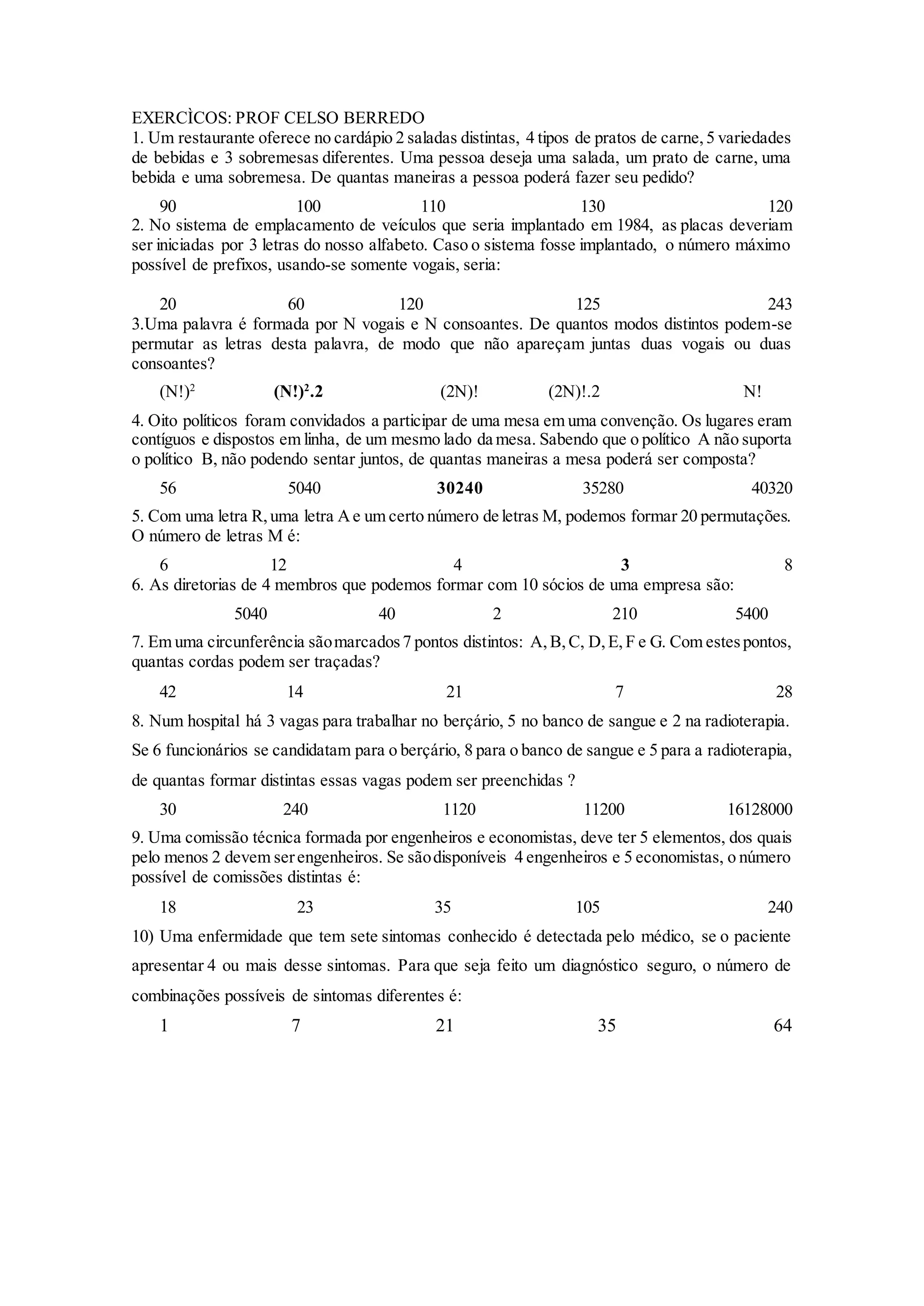 EXERCÌCOS: PROF CELSO BERREDO
1. Um restaurante oferece no cardápio 2 saladas distintas, 4 tipos de pratos de carne,5 variedades
de bebidas e 3 sobremesas diferentes. Uma pessoa deseja uma salada, um prato de carne, uma
bebida e uma sobremesa. De quantas maneiras a pessoa poderá fazer seu pedido?
90 100 110 130 120
2. No sistema de emplacamento de veículos que seria implantado em 1984, as placas deveriam
ser iniciadas por 3 letras do nosso alfabeto. Caso o sistema fosse implantado, o número máximo
possível de prefixos, usando-se somente vogais, seria:
20 60 120 125 243
3.Uma palavra é formada por N vogais e N consoantes. De quantos modos distintos podem-se
permutar as letras desta palavra, de modo que não apareçam juntas duas vogais ou duas
consoantes?
(N!)2
(N!)2
.2 (2N)! (2N)!.2 N!
4. Oito políticos foram convidados a participar de uma mesa em uma convenção. Os lugares eram
contíguos e dispostos em linha, de um mesmo lado da mesa. Sabendo que o político A não suporta
o político B, não podendo sentar juntos, de quantas maneiras a mesa poderá ser composta?
56 5040 30240 35280 40320
5. Com uma letra R,uma letra Ae um certo número de letras M, podemos formar 20 permutações.
O número de letras M é:
6 12 4 3 8
6. As diretorias de 4 membros que podemos formar com 10 sócios de uma empresa são:
5040 40 2 210 5400
7. Em uma circunferência sãomarcados7 pontos distintos: A,B,C, D,E,F e G. Com estespontos,
quantas cordas podem ser traçadas?
42 14 21 7 28
8. Num hospital há 3 vagas para trabalhar no berçário, 5 no banco de sangue e 2 na radioterapia.
Se 6 funcionários se candidatam para o berçário, 8 para o banco de sangue e 5 para a radioterapia,
de quantas formar distintas essas vagas podem ser preenchidas ?
30 240 1120 11200 16128000
9. Uma comissão técnica formada por engenheiros e economistas, deve ter 5 elementos, dos quais
pelo menos 2 devem serengenheiros. Se sãodisponíveis 4 engenheiros e 5 economistas, o número
possível de comissões distintas é:
18 23 35 105 240
10) Uma enfermidade que tem sete sintomas conhecido é detectada pelo médico, se o paciente
apresentar 4 ou mais desse sintomas. Para que seja feito um diagnóstico seguro, o número de
combinações possíveis de sintomas diferentes é:
1 7 21 35 64
 