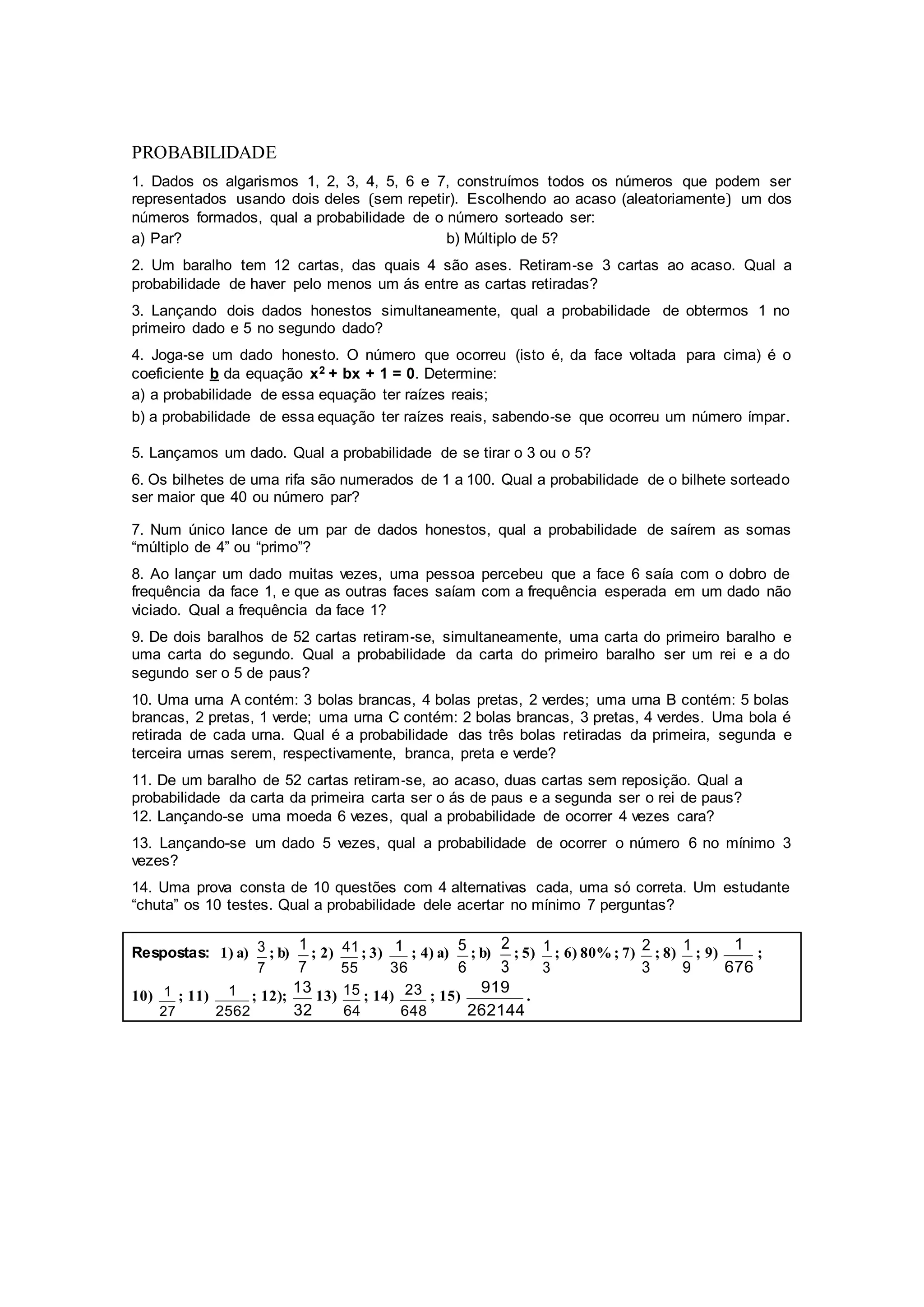 PROBABILIDADE
1. Dados os algarismos 1, 2, 3, 4, 5, 6 e 7, construímos todos os números que podem ser
representados usando dois deles (sem repetir). Escolhendo ao acaso (aleatoriamente) um dos
números formados, qual a probabilidade de o número sorteado ser:
a) Par? b) Múltiplo de 5?
2. Um baralho tem 12 cartas, das quais 4 são ases. Retiram‐se 3 cartas ao acaso. Qual a
probabilidade de haver pelo menos um ás entre as cartas retiradas?
3. Lançando dois dados honestos simultaneamente, qual a probabilidade de obtermos 1 no
primeiro dado e 5 no segundo dado?
4. Joga‐se um dado honesto. O número que ocorreu (isto é, da face voltada para cima) é o
coeficiente b da equação x2 + bx + 1 = 0. Determine:
a) a probabilidade de essa equação ter raízes reais;
b) a probabilidade de essa equação ter raízes reais, sabendo‐se que ocorreu um número ímpar.
5. Lançamos um dado. Qual a probabilidade de se tirar o 3 ou o 5?
6. Os bilhetes de uma rifa são numerados de 1 a 100. Qual a probabilidade de o bilhete sorteado
ser maior que 40 ou número par?
7. Num único lance de um par de dados honestos, qual a probabilidade de saírem as somas
“múltiplo de 4” ou “primo”?
8. Ao lançar um dado muitas vezes, uma pessoa percebeu que a face 6 saía com o dobro de
frequência da face 1, e que as outras faces saíam com a frequência esperada em um dado não
viciado. Qual a frequência da face 1?
9. De dois baralhos de 52 cartas retiram‐se, simultaneamente, uma carta do primeiro baralho e
uma carta do segundo. Qual a probabilidade da carta do primeiro baralho ser um rei e a do
segundo ser o 5 de paus?
10. Uma urna A contém: 3 bolas brancas, 4 bolas pretas, 2 verdes; uma urna B contém: 5 bolas
brancas, 2 pretas, 1 verde; uma urna C contém: 2 bolas brancas, 3 pretas, 4 verdes. Uma bola é
retirada de cada urna. Qual é a probabilidade das três bolas retiradas da primeira, segunda e
terceira urnas serem, respectivamente, branca, preta e verde?
11. De um baralho de 52 cartas retiram‐se, ao acaso, duas cartas sem reposição. Qual a
probabilidade da carta da primeira carta ser o ás de paus e a segunda ser o rei de paus?
12. Lançando-se uma moeda 6 vezes, qual a probabilidade de ocorrer 4 vezes cara?
13. Lançando-se um dado 5 vezes, qual a probabilidade de ocorrer o número 6 no mínimo 3
vezes?
14. Uma prova consta de 10 questões com 4 alternativas cada, uma só correta. Um estudante
“chuta” os 10 testes. Qual a probabilidade dele acertar no mínimo 7 perguntas?
Respostas: 1) a)
7
3 ; b)
7
1 ; 2)
55
41; 3)
36
1 ; 4) a)
6
5 ; b)
3
2
; 5)
3
1 ; 6) 80% ; 7)
3
2 ; 8)
9
1 ; 9)
676
1 ;
10)
27
1 ; 11)
2562
1 ; 12);
32
13
13)
64
15 ; 14)
648
23 ; 15)
262144
919
.
 