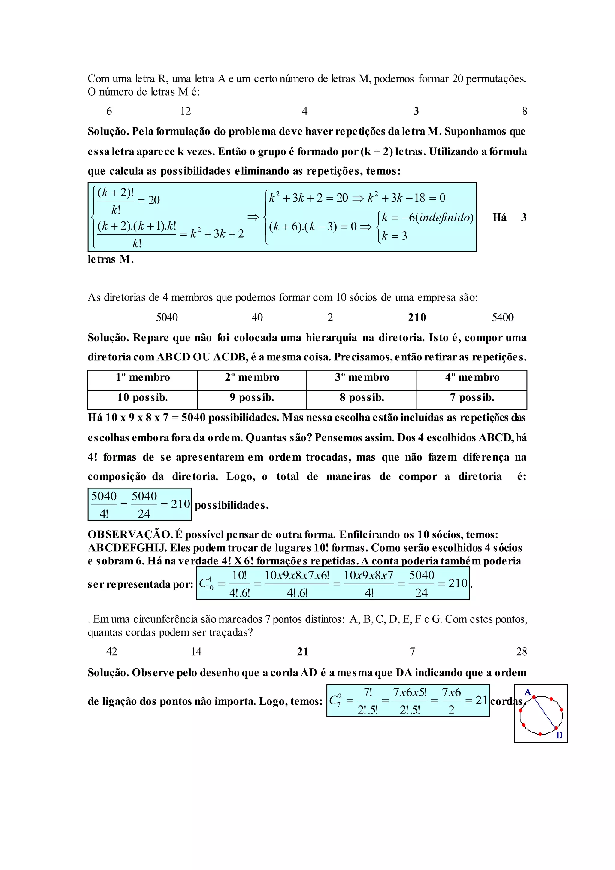 Com uma letra R, uma letra A e um certo número de letras M, podemos formar 20 permutações.
O número de letras M é:
6 12 4 3 8
Solução. Pela formulação do problema deve haver repetições da letra M. Suponhamos que
essa letra aparece k vezes. Então o grupo é formado por (k + 2) letras. Utilizando a fórmula
que calcula as possibilidades eliminando as repetições, temos:























3
)(6
0)3).(6(
01832023
23
!
!).1).(2(
20
!
)!2( 22
2
k
indefinidok
kk
kkkk
kk
k
kkk
k
k
Há 3
letras M.
As diretorias de 4 membros que podemos formar com 10 sócios de uma empresa são:
5040 40 2 210 5400
Solução. Repare que não foi colocada uma hierarquia na diretoria. Isto é, compor uma
diretoria com ABCD OU ACDB, é a mesma coisa. Precisamos,então retirar as repetições.
1º membro 2º membro 3º membro 4º membro
10 possib. 9 possib. 8 possib. 7 possib.
Há 10 x 9 x 8 x 7 = 5040 possibilidades. Mas nessa escolha estão incluídas as repetições das
escolhas embora fora da ordem. Quantas são? Pensemos assim. Dos 4 escolhidos ABCD,há
4! formas de se apresentarem em ordem trocadas, mas que não fazem diferença na
composição da diretoria. Logo, o total de maneiras de compor a diretoria é:
210
24
5040
!4
5040
 possibilidades.
OBSERVAÇÃO.É possível pensar de outra forma. Enfileirando os 10 sócios, temos:
ABCDEFGHIJ. Eles podem trocar de lugares 10! formas. Como serão escolhidos 4 sócios
e sobram 6. Há na verdade 4! X6! formações repetidas.A conta poderia também poderia
ser representada por: 210
24
5040
!4
78910
!6!.4
!678910
!6!.4
!104
10 
xxxxxxx
C .
. Em uma circunferência são marcados 7 pontos distintos: A, B,C, D, E, F e G. Com estes pontos,
quantas cordas podem ser traçadas?
42 14 21 7 28
Solução. Observe pelo desenho que a corda AD é a mesma que DA indicando que a ordem
de ligação dos pontos não importa. Logo, temos: 21
2
67
!5!.2
!567
!5!.2
!72
7 
xxx
C cordas.
 