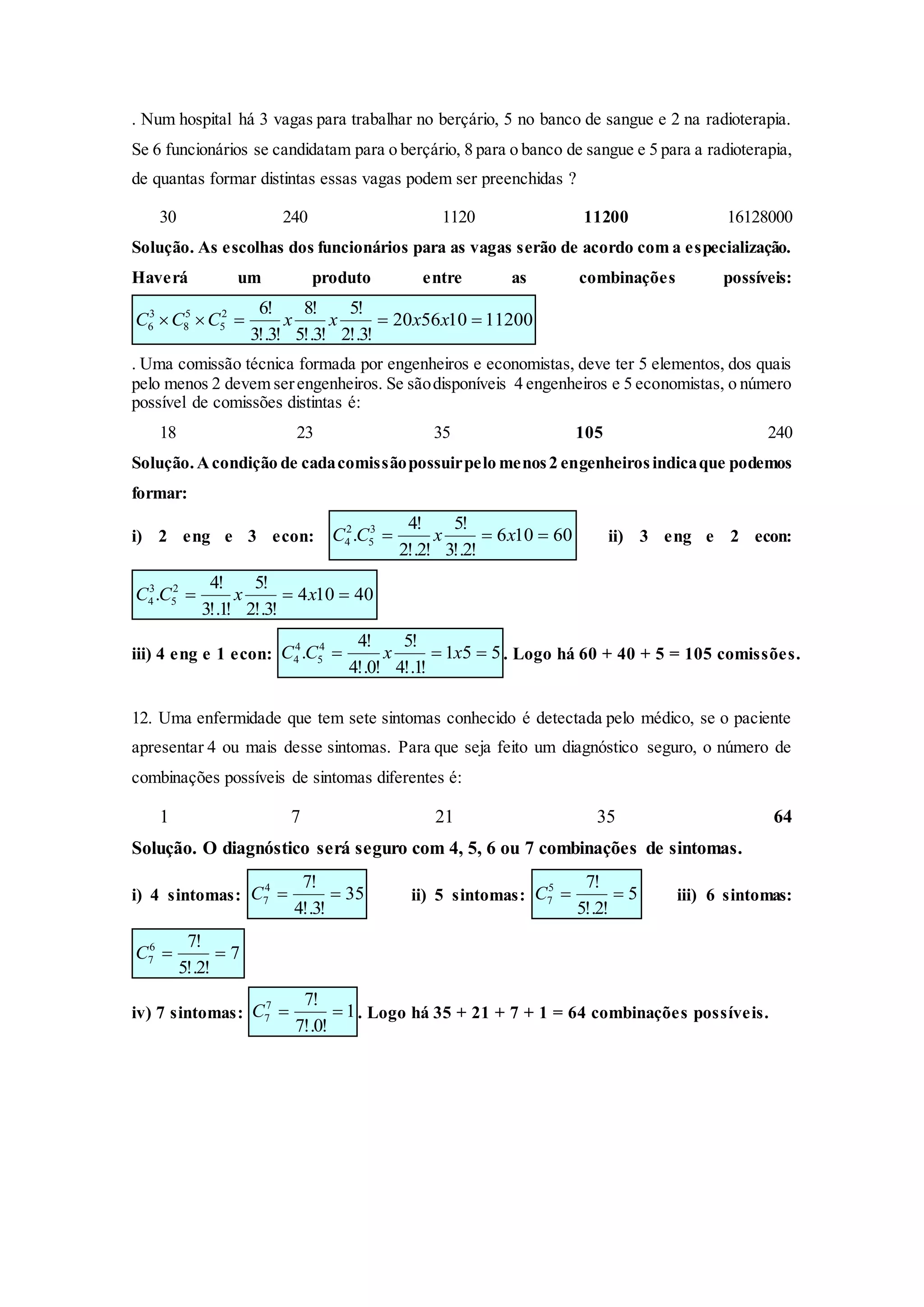 . Num hospital há 3 vagas para trabalhar no berçário, 5 no banco de sangue e 2 na radioterapia.
Se 6 funcionários se candidatam para o berçário, 8 para o banco de sangue e 5 para a radioterapia,
de quantas formar distintas essas vagas podem ser preenchidas ?
30 240 1120 11200 16128000
Solução. As escolhas dos funcionários para as vagas serão de acordo com a especialização.
Haverá um produto entre as combinações possíveis:
11200105620
!3!.2
!5
!3!.5
!8
!3!.3
!62
5
5
8
3
6  xxxxCCC
. Uma comissão técnica formada por engenheiros e economistas, deve ter 5 elementos, dos quais
pelo menos 2 devem serengenheiros. Se sãodisponíveis 4 engenheiros e 5 economistas, o número
possível de comissões distintas é:
18 23 35 105 240
Solução.Acondição de cadacomissãopossuirpelo menos2 engenheirosindicaque podemos
formar:
i) 2 eng e 3 econ: 60106
!2!.3
!5
!2!.2
!4
. 3
5
2
4  xxCC ii) 3 eng e 2 econ:
40104
!3!.2
!5
!1!.3
!4
. 2
5
3
4  xxCC
iii) 4 eng e 1 econ: 551
!1!.4
!5
!0!.4
!4
. 4
5
4
4  xxCC . Logo há 60 + 40 + 5 = 105 comissões.
12. Uma enfermidade que tem sete sintomas conhecido é detectada pelo médico, se o paciente
apresentar 4 ou mais desse sintomas. Para que seja feito um diagnóstico seguro, o número de
combinações possíveis de sintomas diferentes é:
1 7 21 35 64
Solução. O diagnóstico será seguro com 4, 5, 6 ou 7 combinações de sintomas.
i) 4 sintomas: 35
!3!.4
!74
7 C ii) 5 sintomas: 5
!2!.5
!75
7 C iii) 6 sintomas:
7
!2!.5
!76
7 C
iv) 7 sintomas: 1
!0!.7
!77
7 C . Logo há 35 + 21 + 7 + 1 = 64 combinações possíveis.
 