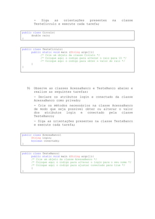 -   Siga   as   orientações   presentes             na    classe
       TesteCirculo e execute cada tarefa;

public class Circulo{
      double raio;
}



public class TesteCirculo{
      public static void main   (String args[]){
            /* Crie um objeto   da classe Circulo */
            /* Coloque aqui o   codigo para alterar o raio para 10 */
            /* Coloque aqui o   codigo para obter o valor do raio */
      }
}




  9)   Observe as classes AcessaBanco e TesteBanco abaixo e
       realize as seguintes tarefas:
       - Declare os atributos login e conectado da classe
       AcessaBanco como privado;
       - Crie os métodos necessários na classe AcessaBanco
       de modo que seja possível obter ou alterar o valor
       dos   atributos  login  e   conectado  pela  classe
       TesteBanco;
       - Siga as orientações presentes na classe TesteBanco
       e execute cada tarefa;


public class AcessaBanco{
      String login;
      boolean conectado;
}


public class TesteBanco{
      public static void main (String args[]){
      /* Crie um objeto da classe AcessaBanco */
      /* Coloque aqui o codigo para alterar o login para o seu nome */
      /* Coloque aqui o codigo para ajustar conectado para true */
      }
}
 