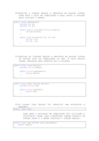 10) Analise o código abaixo e descreva em poucas linhas
    onde está o erro de compilação e qual seria a solução
    para corrigir o mesmo.

public class TesteStatic{
      private int a1;
      private int a2;

     public static void main (String args[]){
           iniciar(10,40);
     }

     public void iniciar(int v1, int v2){
           int b1 = v1;
           int b2 = v2;
     }
}




11) Analise as classes abaixo e descreva em poucas linhas
    se existe erro de compilação ou não. E caso exista
    algum, descreva qual deveria ser a solução.

public final class Veiculo{
      private String chassi;

     public String getChassi(){
           return chassi;
     }
}



public class Carro extends Veiculo{
      private String cad;

     public String getCad(){
           return cad;
     }
}




12) A classe     Jogo   abaixo    foi   descrita   sem   atributos   e
    métodos.
public class Jogo{ }

         Logo após o processo de compilação foi utilizado o
         utilitário javap (que transforma código binário em
         código Java) e o mesmo retornou o código abaixo.

public class Jogo extends java.lang.Object{
    public Jogo();
}
 
