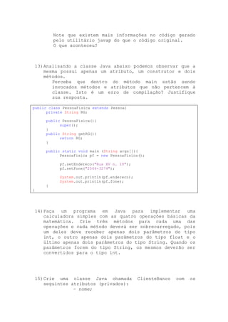 Note que existem mais informações no código gerado
         pelo utilitário javap do que o código original.
         O que aconteceu?



13) Analisando a classe Java abaixo podemos observar que a
    mesma possui apenas um atributo, um construtor e dois
    métodos.
       Perceba que dentro do método main estão sendo
       invocados métodos e atributos que não pertencem à
       classe. Isto é um erro de compilação? Justifique
       sua resposta.

public class PessoaFisica extends Pessoa{
      private String RG;

     public PessoaFisica(){
           super();
     }
     public String getRG(){
           return RG;
     }

     public static void main (String args[]){
           PessoaFisica pf = new PessoaFisica();

           pf.setEndereco("Rua XV n. 10");
           pf.setFone("2546-3274");

           System.out.println(pf.endereco);
           System.out.println(pf.fone);
     }
}




14) Faça um programa em Java para implementar uma
    calculadora simples com as quatro operações básicas da
    matemática. Crie três métodos para cada uma das
    operações e cada método deverá ser sobrecarregado, pois
    um deles deve receber apenas dois parâmetros do tipo
    int, o outro apenas dois parâmetros do tipo float e o
    último apenas dois parâmetros do tipo String. Quando os
    parâmetros forem do tipo String, os mesmos deverão ser
    convertidos para o tipo int.




15) Crie uma classe Java chamada              ClienteBanco   com   os
    seguintes atributos (privados):
               - nome;
 