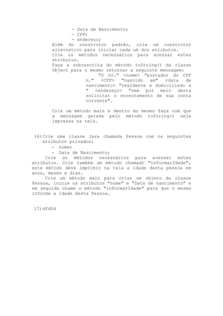 - Data de Nascimento;
              - CPF;
              - endereço;
       Além do construtor padrão, crie um construtor
       alternativo para iniciar cada um dos atributos.
       Crie os métodos necessários para acessar estes
       atributos.
       Faça a sobrescrita do método toString() da classe
       Object para o mesmo retornar a seguinte mensagem:
                         "O Sr." <nome> "portador do CPF
                    n."   <CPF>  "nascido  em"   <data   de
                    nascimento> "residente e domiciliado a
                    " <endereço> "vem por meio desta
                    solicitar o encerramento de sua conta
                    corrente".

       Crie um método main e dentro do mesmo faça com que
       a mensagem gerada pelo método toString() seja
       impressa na tela.


 16) Crie uma classe Java chamada Pessoa com os seguintes
     atributos privados:
         - nome;
         - Data de Nascimento;
      Crie os métodos necessários para acessar estes
atributos. Crie também um método chamado "informarIdade",
este método deve imprimir na tela a idade desta pessoa em
anos, meses e dias.
      Crie um método main para criar um objeto da classe
Pessoa, inicie os atributos "nome" e "Data de nascimento" e
em seguida chame o método "informarIdade" para que o mesmo
informe a idade desta Pessoa.


17) dfdfd
 
