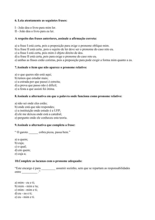 6. Leia atentamente as seguintes frases:
I - João deu o livro para mim ler.
II - João deu o livro para eu ler.
A respeito das frases anteriores, assinale a afirmação correta:
a) a frase I está certa, pois a preposição para exige o pronome oblíquo mim.
b) a frase II está certa¸ pois o sujeito de ler deve ser o pronome do caso reto eu.
c) a frase I está certa, pois mim é objeto direito de deu.
d) a frase II está certa, pois para exige o pronome do caso reto eu.
e) ambas as frases estão corretas, pois a preposição para pode exigir a forma mim quanto a eu.
7.Assinale o item que não aparece o pronome relativo:
a) o que queres não está aqui;
b) temos que estudar mais;
c) a estrada por que passei é estreita;
d) a prova que passo não é difícil;
e) a festa a que assisti foi ótima.
8.Assinale a alternativa em que a palavra onde funciona como pronome relativo:
a) não sei onde eles estão;
b) onde está que não respondes;
c) a instituição onde estudo é a UFP;
d) ele me deixou onde está a catedral;
e) pergunto onde ele conheceu esta teoria.
9.Assinale a alternativa que completa a frase:
“ O garoto ______ cobra picou, passa bem.”
a) a quem;
b) cuja;
c) o qual;
d) em quem;
e) cuja a;
10.Complete as lacunas com o pronome adequado:
“Este encargo é para _________ assumir sozinho, sem que se repartam as responsabilidades
entre __________ .”
a) mim - eu e ti;
b) mim - mim e tu;
c) mim - mim e ti;
d) eu - eu e ti;
e) eu - mim e ti.
 