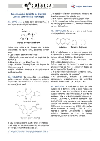 1 | Projeto Medicina – www.projetomedicina.com.br
Exercícios com Gabarito de Química
Cadeias Carbônicas e Hibridação
01. (COVEST/11) O ácido acetil salicílico (AAS) é
um importante analgésico sintético:
Sobre este ácido e os átomos de carbono
assinalados na figura acima, podemos afirmar
que:
0-0) o carbono 1 tem hibridação sp3
1-1) a ligação entre o carbono 2 e o oxigênio é do
tipo sp2
-p.
2-2) existem ao todo 4 ligações π (pi).
3-3) o carbono 3 forma ligações com ângulos de
120 graus entre si.
4-4) o carbono 4 pertence a um grupamento
ácido carboxílico.
02. (COVEST/09) Os compostos representados
pelas estruturas abaixo são corantes bastante
conhecidos. De acordo com as estruturas, analise
as afirmações a seguir.
0-0) O índigo apresenta quatro anéis aromáticos.
1-1) Todos os carbonos presentes na molécula
do índigo possuem hibridização sp2
.
2-2) Todos os carbonos presentes na molécula da
brasilina possuem hibridização sp3
.
3-3) A brasilina apresenta quatro grupos fenol.
4-4) Na molécula do índigo, os anéis aromáticos
estão conjugados entre si. O mesmo não ocorre
no caso da brasilina.
03. (COVEST/09) De acordo com as estruturas
abaixo, podemos afirmar que:
0-0) o ciclo-hexano e o benzeno podem ser
considerados isômeros uma vez que possuem o
mesmo número de átomos de carbono.
1-1) o benzeno e o antraceno são
hidrocarbonetos aromáticos.
2-2) as moléculas de benzeno e antraceno são
planas devido ao fato de possuírem todos os
carbonos com hibridização sp2
.
3-3) a molécula do ciclo-hexano também é plana,
apesar de apresentar carbonos sp3
.
4-4) ciclo-hexano, benzeno e antraceno
apresentam, respectivamente, as seguintes
fórmulas moleculares: C6H12, C6H6 e C14H14.
04. (COVEST/08) A dose letal ou DL50 de uma
substância é definida como a dose necessária
para matar 50% da população à qual esta
substância tenha sido administrada. O cianeto de
potássio, KCN e a 2,3,7,8-tetraclorodibenzeno-
dioxina, C12H4O2Cl4, também conhecida por
2,3,7,8-TCDD, cuja estrutura está apresentada
abaixo, são substâncias altamente tóxicas, com
DL50, para camundongos, de 10.000 e 22 mg/kg,
respectivamente. K (Z=19), C(Z=6), N (Z=7),
H(Z=1) e O(Z=8). Considerando as ligações
químicas presentes em cada um destes
compostos, assinale a alternativa correta.
 
