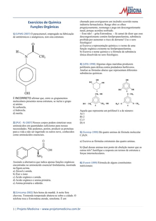 1 | Projeto Medicina – www.projetomedicina.com.br
Exercícios de Química
Funções Orgânicas
1) (UFMG-2007) O paracetamol, empregado na fabricação
de antitérmicos e analgésicos, tem esta estrutura:
É INCORRETO afirmar que, entre os grupamentos
moleculares presentes nessa estrutura, se inclui o grupo
a) amino.
b) carbonila.
c) hidroxila.
d) metila.
2) (PUC - RJ-2007) Nossos corpos podem sintetizar onze
aminoácidos em quantidades suficientes para nossas
necessidades. Não podemos, porém, produzir as proteínas
para a vida a não ser ingerindo os outros nove, conhecidos
como aminoácidos essenciais.
Assinale a alternativa que indica apenas funções orgânicas
encontradas no aminoácido essencial fenilalanina, mostrada
na figura acima.
a) Álcool e amida.
b) Éter e éster.
c) Ácido orgânico e amida.
d) Ácido orgânico e amina primária.
e) Amina primária e aldeído.
3) (Unicamp-2002) Seis horas da manhã. A noite fora
chuvosa. Tremenda tempestade abatera-se sobre a cidade. O
telefone toca e Estrondosa atende, sonolenta. É um
chamado para averiguarem um incêndio ocorrido numa
indústria farmacêutica. Rango abre os olhos
preguiçosamente, resmunga e pega um descongestionante
nasal, porque acordou resfriado.
– Esse não! – grita Estrondosa. – Já cansei de dizer que esse
descongestionante contém fenilpropanolamina, substância
proibida por aumentar o risco de derrame! Use o soro
fisiológico!
a) Escreva a representação química e o nome de uma
função orgânica existente na fenilpropanolamina.
b) Escreva o nome químico e a fórmula da substância
iônica dissolvida no soro fisiológico.
4) (UERJ-1998) Algumas algas marinhas produzem
polifenóis para defesa contra predadores herbívoros.
Analise as fórmulas abaixo que representam diferentes
substâncias químicas.
Aquela que representa um polifenol é a de número:
A) 1
B) 2
C) 3
D) 4
5) (Vunesp-1999) Há quatro aminas de fórmula molecular
C3H9N.
a) Escreva as fórmulas estruturais das quatro aminas.
b) Qual dessas aminas tem ponto de ebulição menor que as
outras três? Justifique a resposta em termos de estrutura e
forças intermoleculares.
6) (Fuvest-1999) Fórmula de alguns constituintes
nutricionais:
 